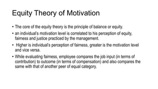 Equity Theory of Motivation
• The core of the equity theory is the principle of balance or equity.
• an individual’s motivation level is correlated to his perception of equity,
fairness and justice practiced by the management.
• Higher is individual’s perception of fairness, greater is the motivation level
and vice versa.
• While evaluating fairness, employee compares the job input (in terms of
contribution) to outcome (in terms of compensation) and also compares the
same with that of another peer of equal category.
 