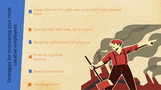 Strategies
for
motivating
your
most
creative
employees
Assign them to the right roles and build a team around
them
Reward innovation
Tolerate their dark side, up to a point
Apply the right amount of pressure
Promote cognitive
diversity
Challenge them
 