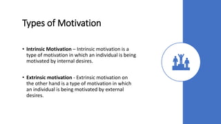 Types of Motivation
• Intrinsic Motivation – Intrinsic motivation is a
type of motivation in which an individual is being
motivated by internal desires.
• Extrinsic motivation - Extrinsic motivation on
the other hand is a type of motivation in which
an individual is being motivated by external
desires.
 