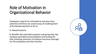 Role of Motivation in
Organizational Behavior
Employees need to be motivated to actualize their
potential and there are several ways of enabling them
and empowering them to do so
A. Reward systems
B. Benefits like extended vacations and perquisites like
company provided accommodation and funding for
kids schooling, provision of medical insurance coverage
for the employees and their families
 