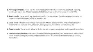 1. Physiological needs- These are the basic needs of an individual which includes food, clothing,
shelter, air, water, etc. These needs relate to the survival and maintenance of human life.
2. Safety needs- These needs are also important for human beings. Everybody wants job security,
protection against danger, safety of property, etc.
3. Social needs- These needs emerge from society. Man is a social animal. These needs become
important. For example- love, affection, belongingness, friendship, conversation, etc.
4. Esteem needs- These needs relate to desire for self-respect, recognition and respect from others.
5. Self-actualization needs- These are the needs of the highest order, and these needs are found in
those person who's previous four needs are satisfied. This will include need for social service,
meditation.
 