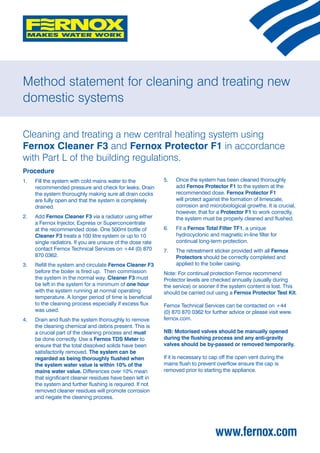 Method statement for cleaning and treating new
domestic systems

Cleaning and treating a new central heating system using
Fernox Cleaner F3 and Fernox Protector F1 in accordance
with Part L of the building regulations.
Procedure
1. 	 Fill the system with cold mains water to the           5.	   Once the system has been cleaned thoroughly
     recommended pressure and check for leaks. Drain              add Fernox Protector F1 to the system at the
     the system thoroughly making sure all drain cocks            recommended dose. Fernox Protector F1
     are fully open and that the system is completely             will protect against the formation of limescale,
     drained.                                                     corrosion and microbiological growths. It is crucial,
                                                                  however, that for a Protector F1 to work correctly,
2. 	 Add Fernox Cleaner F3 via a radiator using either            the system must be properly cleaned and flushed.
     a Fernox Injector, Express or Superconcentrate
     at the recommended dose. One 500ml bottle of           6. 	 Fit a Fernox Total Filter TF1, a unique
     Cleaner F3 treats a 100 litre system or up to 10            hydrocyclonic and magnetic in-line filter for
     single radiators. If you are unsure of the dose rate        continual long-term protection.
     contact Fernox Technical Services on +44 (0) 870       7. 	 The retreatment sticker provided with all Fernox
     870 0362.                                                   Protectors should be correctly completed and
3. 	 Refill the system and circulate Fernox Cleaner F3           applied to the boiler casing.
     before the boiler is fired up. Then commission         Note: For continual protection Fernox recommend
     the system in the normal way. Cleaner F3 must          Protector levels are checked annually (usually during
     be left in the system for a minimum of one hour        the service) or sooner if the system content is lost. This
     with the system running at normal operating            should be carried out using a Fernox Protector Test Kit.
     temperature. A longer period of time is beneficial
     to the cleaning process especially if excess flux      Fernox Technical Services can be contacted on +44
     was used.                                              (0) 870 870 0362 for further advice or please visit www.
4.	   Drain and flush the system thoroughly to remove       fernox.com.
      the cleaning chemical and debris present. This is
      a crucial part of the cleaning process and must       NB: Motorised valves should be manually opened
      be done correctly. Use a Fernox TDS Meter to          during the flushing process and any anti-gravity
      ensure that the total dissolved solids have been      valves should be by-passed or removed temporarily.
      satisfactorily removed. The system can be
      regarded as being thoroughly flushed when             If it is necessary to cap off the open vent during the
      the system water value is within 10% of the           mains flush to prevent overflow ensure the cap is
      mains water value. Differences over 10% mean          removed prior to starting the appliance.
      that significant cleaner residues have been left in
      the system and further flushing is required. If not
      removed cleaner residues will promote corrosion
      and negate the cleaning process.




                                                                                   www.fernox.com
 