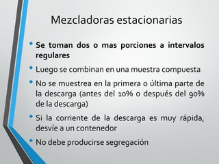 Mezcladoras estacionarias
• Se toman dos o mas porciones a intervalos
regulares
• Luego se combinan en una muestra compuesta
• No se muestrea en la primera o última parte de
la descarga (antes del 10% o después del 90%
de la descarga)
• Si la corriente de la descarga es muy rápida,
desvíe a un contenedor
• No debe producirse segregación
 