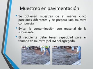 Muestreo en pavimentación
• Se obtienen muestras de al menos cinco
porciones diferentes y se prepara una muestra
compuesta
• Evitar la contaminación con material de la
subrasante
• El recipiente debe tener capacidad para el
tamaño de muestra y elTM del agregado
 