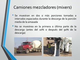 Camiones mezcladores (mixers)
• Se muestran en dos o más porciones tomadas a
intervalos espaciados durante la descarga de la porción
media de la amasada
• No se muestrea en la primera o última parte de la
descarga (antes del 10% o después del 90% de la
descarga)
 