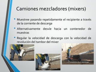 Camiones mezcladores (mixers)
• Muestree pasando repetidamente el recipiente a través
de la corriente de descarga
• Alternativamente desvíe hacia un contenedor de
muestras
• Regular la velocidad de descarga con la velocidad de
revolución del tambor del mixer
 