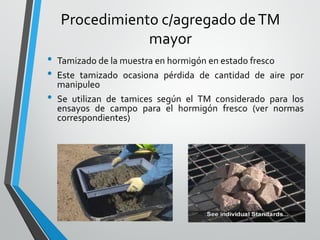 Procedimiento c/agregado deTM
mayor
• Tamizado de la muestra en hormigón en estado fresco
• Este tamizado ocasiona pérdida de cantidad de aire por
manipuleo
• Se utilizan de tamices según el TM considerado para los
ensayos de campo para el hormigón fresco (ver normas
correspondientes)
 