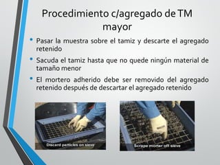 Procedimiento c/agregado deTM
mayor
• Pasar la muestra sobre el tamiz y descarte el agregado
retenido
• Sacuda el tamiz hasta que no quede ningún material de
tamaño menor
• El mortero adherido debe ser removido del agregado
retenido después de descartar el agregado retenido
 