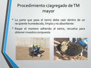 Procedimiento c/agregado deTM
mayor
• La parte que pasa el tamiz debe caer dentro de un
recipiente humedecido, limpio y no absorbente
• Raspe el mortero adherido al tamiz, revuelva para
obtener muestra compuesta
 