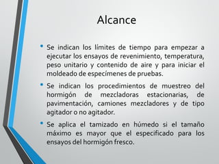 Alcance
• Se indican los límites de tiempo para empezar a
ejecutar los ensayos de revenimiento, temperatura,
peso unitario y contenido de aire y para iniciar el
moldeado de especímenes de pruebas.
• Se indican los procedimientos de muestreo del
hormigón de mezcladoras estacionarias, de
pavimentación, camiones mezcladores y de tipo
agitador o no agitador.
• Se aplica el tamizado en húmedo si el tamaño
máximo es mayor que el especificado para los
ensayos del hormigón fresco.
 