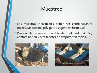 Muestreo
• Las muestras individuales deben ser combinadas y
mezcladas con una pala para asegurar uniformidad
• Proteja la muestra combinada del sol, viento,
contaminación y otra fuentes de evaporación rápida
 