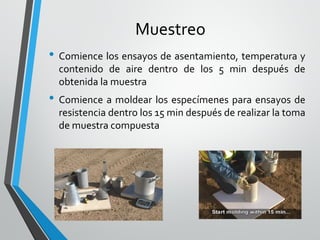Muestreo
• Comience los ensayos de asentamiento, temperatura y
contenido de aire dentro de los 5 min después de
obtenida la muestra
• Comience a moldear los especímenes para ensayos de
resistencia dentro los 15 min después de realizar la toma
de muestra compuesta
 