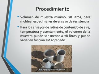 Procedimiento
• Volumen de muestra mínimo: 28 litros, para
moldear especímenes de ensayo de resistencia
• Para los ensayos de rutina de contenido de aire,
temperatura y asentamiento, el volumen de la
muestra puede ser menor a 28 litros y puede
variar en funciónTM agregado.
 