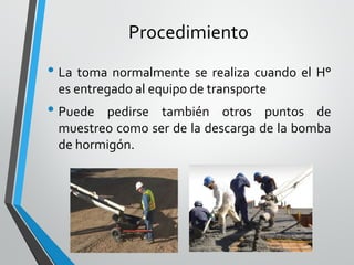 Procedimiento
• La toma normalmente se realiza cuando el H°
es entregado al equipo de transporte
• Puede pedirse también otros puntos de
muestreo como ser de la descarga de la bomba
de hormigón.
 