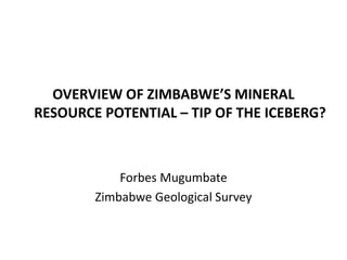 OVERVIEW OF ZIMBABWE’S MINERAL
RESOURCE POTENTIAL – TIP OF THE ICEBERG?
Forbes Mugumbate
Zimbabwe Geological Survey
 