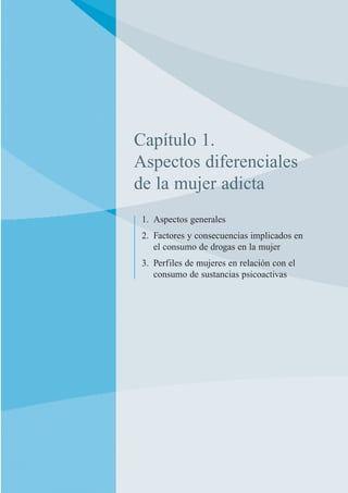 Capítulo 1.
Aspectos diferenciales
de la mujer adicta
1. Aspectos generales
2. Factores y consecuencias implicados en
el consumo de drogas en la mujer
3. Perfiles de mujeres en relación con el
consumo de sustancias psicoactivas
 