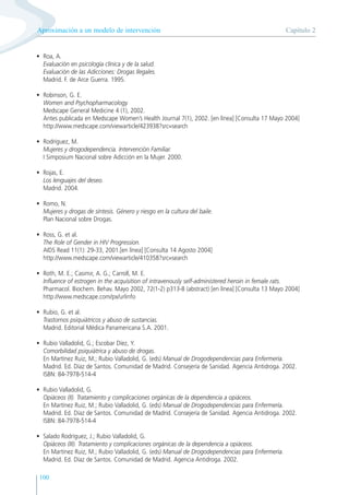 100
• Roa, A.
Evaluación en psicología clínica y de la salud.
Evaluación de las Adicciones: Drogas Ilegales.
Madrid. F. de Arce Guerra. 1995.
• Robinson, G. E.
Women and Psychopharmacology.
Medscape General Medicine 4 (1), 2002.
Antes publicada en Medscape Women’s Health Journal 7(1), 2002. [en línea] [Consulta 17 Mayo 2004]
http://www.medscape.com/viewarticle/423938?src=search
• Rodríguez, M.
Mujeres y drogodependencia. Intervención Familiar.
I Simposium Nacional sobre Adicción en la Mujer. 2000.
• Rojas, E.
Los lenguajes del deseo.
Madrid. 2004.
• Romo, N.
Mujeres y drogas de síntesis. Género y riesgo en la cultura del baile.
Plan Nacional sobre Drogas.
• Ross, G. et al.
The Role of Gender in HIV Progression.
AIDS Read 11(1): 29-33, 2001.[en línea] [Consulta 14 Agosto 2004]
http://www.medscape.com/viewarticle/410358?src=search
• Roth, M. E.; Casimir, A. G.; Carroll, M. E.
Influence of estrogen in the acquisition of intravenously self-administered heroin in female rats.
Pharmacol. Biochem. Behav. Mayo 2002, 72(1-2) p313-8 (abstract) [en línea] [Consulta 13 Mayo 2004]
http://www.medscape.com/px/urlinfo
• Rubio, G. et al.
Trastornos psiquiátricos y abuso de sustancias.
Madrid. Editorial Médica Panamericana S.A. 2001.
• Rubio Valladolid, G.; Escobar Díez, Y.
Comorbilidad psiquiátrica y abuso de drogas.
En Martínez Ruiz, M.; Rubio Valladolid, G. (eds) Manual de Drogodependencias para Enfermería.
Madrid. Ed. Díaz de Santos. Comunidad de Madrid. Consejería de Sanidad. Agencia Antidroga. 2002.
ISBN: 84-7978-514-4
• Rubio Valladolid, G.
Opiáceos (II). Tratamiento y complicaciones orgánicas de la dependencia a opiáceos.
En Martínez Ruiz, M.; Rubio Valladolid, G. (eds) Manual de Drogodependencias para Enfermería.
Madrid. Ed. Díaz de Santos. Comunidad de Madrid. Consejería de Sanidad. Agencia Antidroga. 2002.
ISBN: 84-7978-514-4
• Salado Rodríguez, J.; Rubio Valladolid, G.
Opiáceos (III). Tratamiento y complicaciones orgánicas de la dependencia a opiáceos.
En Martínez Ruiz, M.; Rubio Valladolid, G. (eds) Manual de Drogodependencias para Enfermería.
Madrid. Ed. Díaz de Santos. Comunidad de Madrid. Agencia Antidroga. 2002.
Capítulo 2
Aproximación a un modelo de intervención
 