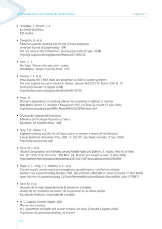 102
• Steinglass, P.; Bennet, L. A.
La familia alcohólica.
Edt. Gedisa.
• Stergachis, A. et al.
Maternal cigarette smoking and the risk of tubal pregnancy.
American Journal of Epidemiology 1991
Vol 133, Issue 4 332-337(Abstract) [en línea] [consulta 25 Sept. 2004]
http://aje.oupjournals.org/cgi/content/abstract/133/4/332
• Sterk, C. E.
Fast Lives. Women who use crack cocaine.
Philadelphia. Temple University Press. 1999.
• Sterling, T. R. et al.
Initial plasma HIV-1 RNA levels and progresión to AIDS in women and men.
The new England Journal of medicine. Astract. Volume 344:720-725 Marzo 2001 N. 10
[en línea] [Consulta 14 Agosto 2004]
http://content.nejm.org/cgi/content/short/344/10/720
• Swan, N.
Women’s dependence on smoking affected by something in addition to nicotine.
Nida Notes Volume 12, Number 3 Mayo/Junio 1997 [ en línea] [Consulta 13 Julio 2004]
http://www.drugabuse.gov/NIDA_Notes/NNVol12N3/Womens.html
• Técnicas de Autocontrol Emocional.
Biblioteca de Psicología Psiquiátrica y Salud.
Barcelona. Ed. Martínez Roca. 1988.
• Terry, P. D.; Rohan, T. E.
Cigarette smoking and the risk of breast cancer in women: a review of the literature.
Cancer Epidemiol. Biomarkers Prev. 2002 11: 953-971. [en línea] [Consulta 12 Sep. 2004]
http://cebp.aacrjournals.org/
• Thun, M. J. et al.
Alcohol Consumption and Mortality among Middle-Aged and Elderly U.S. Adults. New Enj of Med.
Vol. 337:1705-1714; Diciembre 1997 Núm. 24. Abstract [en línea] [Consulta 13 Abril 2004]
http://content.nejm.org/cgi/content/abstract/337/24/1705?view=abstractpmid=9392695
• Thyer, A. C., King, T. S., Moreno, A. C. et al.
Cocaine impairs ovarian response to exogenous gonadotropins in nonhuman primates.
AbstractJ Soc Gynecol Investig Nov-Dec 2001, 8(6) p358-62.( Abstract) [en línea] [Consulta 17 Abril 2004]
www.ncbi.nlm.nih.gov/entrez/query.fcgi?cmd=Retrieve&db=pubmed&dopt=Abstract&list_uids=11750872
• Torre, M. et al.
Situación de la mujer dependiente de la heroína en Cantabria:
Análisis de los resultados del estudio de las pacientes en la ultima década.
Facultad de Medicina. Universidad de Carrobles.
• U. S. Surgeon General. Report. 2001.
Women and smoking.
U.S. Department of Health and Human Services. [en línea] [Consulta 4 Agosto 2004]
http://www.cdc.gov/tobacco/sgr/sgr_forwomen/
Capítulo 2
Aproximación a un modelo de intervención
 
