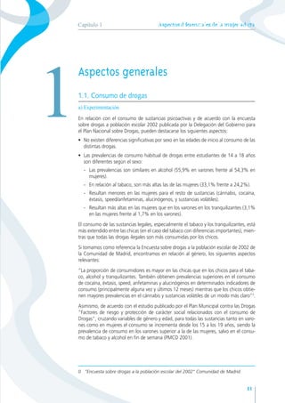 Aspectosdiferencialesdelamujeradicta
11
11
Capítulo 1
Aspectos generales
1.1. Consumo de drogas
a) Experimentación
En relación con el consumo de sustancias psicoactivas y de acuerdo con la encuesta
sobre drogas a población escolar 2002 publicada por la Delegación del Gobierno para
el Plan Nacional sobre Drogas, pueden destacarse los siguientes aspectos:
• No existen diferencias significativas por sexo en las edades de inicio al consumo de las
distintas drogas.
• Las prevalencias de consumo habitual de drogas entre estudiantes de 14 a 18 años
son diferentes según el sexo:
- Las prevalencias son similares en alcohol (55,9% en varones frente al 54,3% en
mujeres).
- En relación al tabaco, son más altas las de las mujeres (33,1% frente a 24,2%).
- Resultan menores en las mujeres para el resto de sustancias (cánnabis, cocaína,
éxtasis, speed/anfetaminas, alucinógenos, y sustancias volátiles).
- Resultan más altas en las mujeres que en los varones en los tranquilizantes (3,1%
en las mujeres frente al 1,7% en los varones).
El consumo de las sustancias legales, especialmente el tabaco y los tranquilizantes, está
más extendido entre las chicas (en el caso del tabaco con diferencias importantes), mien-
tras que todas las drogas ilegales son más consumidas por los chicos.
Si tomamos como referencia la Encuesta sobre drogas a la población escolar de 2002 de
la Comunidad de Madrid, encontramos en relación al género, los siguientes aspectos
relevantes:
“La proporción de consumidores es mayor en las chicas que en los chicos para el taba-
co, alcohol y tranquilizantes. También obtienen prevalencias superiores en el consumo
de cocaína, éxtasis, speed, anfetaminas y alucinógenos en determinados indicadores de
consumo (principalmente alguna vez y últimos 12 meses) mientras que los chicos obtie-
nen mayores prevalencias en el cánnabis y sustancias volátiles de un modo más claro”0
.
Asimismo, de acuerdo con el estudio publicado por el Plan Municipal contra las Drogas
“Factores de riesgo y protección de carácter social relacionados con el consumo de
Drogas”, cruzando variables de género y edad, para todas las sustancias tanto en varo-
nes como en mujeres el consumo se incrementa desde los 15 a los 19 años, siendo la
prevalencia de consumo en los varones superior a la de las mujeres, salvo en el consu-
mo de tabaco y alcohol en fin de semana (PMCD 2001).
1
0 “Encuesta sobre drogas a la población escolar del 2002” Comunidad de Madrid
 
