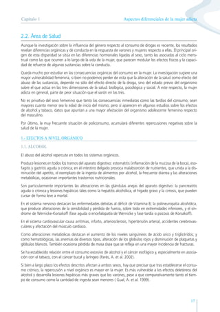 Aspectos diferenciales de la mujer adicta
Capítulo 1
17
2.2. Área de Salud
Aunque la investigación sobre la influencia del género respecto al consumo de drogas es reciente, los resultados
revelan diferencias orgánicas y de conducta en la respuesta de varones y mujeres respecto a ellas. El principal ori-
gen de esta disparidad se sitúa en las diferencias hormonales ligadas al sexo, tanto las asociadas al ciclo mens-
trual como las que ocurren a lo largo de la vida de la mujer, que parecen modular los efectos físicos y la capaci-
dad de refuerzo de algunas sustancias sobre la conducta.
Queda mucho por estudiar en las consecuencias orgánicas del consumo en la mujer. La investigación sugiere una
mayor vulnerabilidad femenina, si bien no podemos perder de vista que la alteración de la salud como efecto del
abuso de las sustancias, depende no sólo del efecto directo de la droga, sino del estado previo del organismo
sobre el que actúa en las tres dimensiones de la salud: biológica, psicológica y social. A este respecto, la mujer
adicta en general, parte de peor situación que el varón en las tres.
No es privativo del sexo femenino que tanto las consecuencias inmediatas como las tardías del consumo, sean
mayores cuanto menor sea la edad de inicio del mismo; pero sí aparecen en algunos estudios sobre los efectos
de alcohol y tabaco, datos que apuntan a una mayor afectación del organismo adolescente femenino respecto
del masculino.
Por último, la muy frecuente situación de policonsumo, acumulará diferentes repercusiones negativas sobre la
salud de la mujer.
1.- EFECTOS A NIVEL ORGÁNICO
1.1. ALCOHOL
El abuso del alcohol repercute en todos los sistemas orgánicos.
Produce lesiones en todos los tramos del aparato digestivo: estomatitis (inflamación de la mucosa de la boca), eso-
fagitis y gastritis aguda o crónica; en el intestino delgado provoca malabsorción de nutrientes, que unida a la dis-
minución del apetito, el reemplazo de la ingesta de alimentos por alcohol, la frecuente diarrea y las alteraciones
metabólicas, ocasionan importantes trastornos nutricionales.
Son particularmente importantes las alteraciones en las glándulas anejas del aparato digestivo: la pancreatitis
aguda o crónica y lesiones hepáticas tales como la hepatitis alcohólica, el hígado graso y la cirrosis, que pueden
cursar de forma leve a mortal.
En el sistema nervioso destacan las enfermedades debidas al déficit de Vitamina B; la polineuropatía alcohólica,
que produce alteraciones de la sensibilidad y pérdida de fuerza, sobre todo en extremidades inferiores, y el sín-
drome de Wernicke-Korsakoff (fase aguda o encefalopatía de Wernicke y fase tardía o psicosis de Korsakoff).
En el sistema cardiovascular causa arritmias, infarto, arteriosclerosis, hipertensión arterial, accidentes cerebrovas-
culares y afectación del músculo cardiaco.
Como alteraciones metabólicas destacan el aumento de los niveles sanguíneos de ácido úrico y triglicéridos; y
como hematológicas, las anemias de diversos tipos, alteración de los glóbulos rojos y disminución de plaquetas y
glóbulos blancos. También ocasiona pérdida de masa ósea que se refleja en una mayor incidencia de fracturas.
Se ha establecido relación entre el consumo excesivo de alcohol y el cáncer esofágico y, especialmente en asocia-
ción con el tabaco, con el cáncer bucal y laríngeo (Parés, A. et al. 2002).
Si bien a largo plazo los efectos descritos afectan a ambos sexos, hay que precisar que tras establecerse el consu-
mo crónico, la repercusión a nivel orgánico es mayor en la mujer. Es más vulnerable a los efectos deletéreos del
alcohol y desarrolla lesiones hepáticas más graves que los varones, pese a que comparativamente tanto el tiem-
po de consumo como la cantidad de ingesta sean menores ( Gual, A. et al. 1999).
 