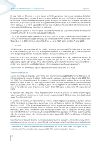 Capítulo 1
Aspectos diferenciales de la mujer adicta
18
De igual modo, hay diferencias en el corto plazo; si un hombre y una mujer ingieren igual cantidad de alcohol por
kilogramo de peso, la concentración de alcohol en sangre será más alta en el caso femenino. Una de las razones
de este hecho radica en el menor porcentaje de agua en la composición corporal de la mujer en comparación con
la masculina, lo que provoca que el etanol se diluya en menor volumen líquido, alcanzando así una concentración
mayor. Otra causa es la menor capacidad de la mujer para metabolizar el etanol, debido a la menor cantidad de
enzima alcoholdeshidrogenasa presente en su organismo.
La investigación acerca de la influencia de las variaciones hormonales del ciclo menstrual sobre el metabolismo
del alcohol, encuentra de momento resultados contradictorios.
Y por lo que respecta a la relación entre cáncer de mama y alcohol, aunque numerosos estudios establecen aso-
ciación, difieren en la cuantificación del riesgo, que valoran desde mínimo aumento hasta incrementos del 50%
(Bagnardi, V. et al. 2001), (Parés, A. et al. 2002, Thun, M.J. et al. 1997, García-Sempere, A. et al. 2002).
1.2. TABACO
“El tabaquismo es una enfermedad adictiva, crónica y recidivante que en más del 80% de los casos se inicia antes
de los 18 años de edad y que produce la muerte prematura en más de la mitad de los que la padecen. Los fuma-
dores de cigarrillos pierden 5,5 minutos de expectativa de vida por cada cigarrillo fumado”5
.
Las estadísticas de nuestro país respecto al consumo de tabaco referidas al año 2001, muestran un aumento de
la prevalencia en el consumo diario entre las mujeres, que pasó del 27,7% en 1995 al 30,1% en 2001
(Observatorio Español sobre Drogas 2003). Este incremento, “previsiblemente tendrá repercusiones sanitarias a
medio y largo plazo en la mortalidad por cáncer, enfermedades cardiovasculares y respiratorias”6
.
A continuación nos referiremos a algunos aspectos específicos del tabaquismo en la mujer.
Tumores cancerígenos
Aunque la investigación empezó a sugerir en los años 80 una mayor susceptibilidad femenina al cáncer de pul-
món generado por al consumo de tabaco, estudios recientes cuestionan esa diferencia (Bain, C. et al. 2004) (Blot,
W.J. 2004). Pero independientemente de que exista o no mayor vulnerabilidad femenina, lo cierto es que alrede-
dor del 90% de las muertes por cáncer de pulmón en mujeres fumadoras estadounidenses, pueden atribuirse al
tabaco. (US Surgeon General 2001). En dicho país, desde 1950 se ha producido un incremento del 600% en las
cifras de mortalidad por cáncer de pulmón en la mujer, y desde 1987 supera ya al de mama. (US Surgeon General
2001).
La asociación entre tabaquismo y riesgo de padecer cáncer de mama es confusa. Los estudios epidemiológicos
sugieren que el fumar no disminuye el riesgo como en principio se sugirió debido al efecto antiestrogénico del
tabaco (Terry, P.D. et al. 2002).
En cuanto a si lo aumenta, de momento no hay evidencia epidemiológica que lo asocie (U.S. Surgeon General
2001); no obstante, se encuentra un aumento de riesgo significativo a partir de los 30 años de consumo
(Bennicke, K. et al. 1995) y se manejan variables como el inicio temprano de la adicción o el comienzo de ésta
en los cinco años previos al primer embarazo a término, como factores que pudieran aumentar el riesgo
(Reynolds, P. et al. 2004). También son objeto de investigación cómo afecta el tabaquismo a la mujer, según
esté en la edad fértil o en la menopausia, la susceptibilidad genética a padecer sus efectos, las consecuencias
sobre las fumadoras pasivas y los mecanismos moleculares responsables del efecto del tabaco en la génesis
del cáncer de mama.
Respecto al cáncer de cuello de útero, numerosos estudios encuentran asociación positiva entre fumar y determi-
nados tipos de éste; no así respecto a otros. El grado en el que esta asociación es independiente de la infección
5 Martínez Ruiz, M. “Manual de Drogodependencias para Enfermería”. Ed. Díaz de Santos. Madrid 2002. Páginas 189-192
6 Plan Nacional de Prevención y Control del Tabaquismo 2003-2007. Ministerio de Sanidad y Consumo
 
