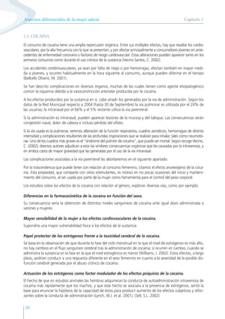 Capítulo 1
Aspectos diferenciales de la mujer adicta
20
1.3. COCAÍNA
El consumo de cocaína tiene una amplia repercusión orgánica. Entre sus múltiples efectos, hay que resaltar los cardio-
vasculares, por la alta frecuencia con la que se presentan, y por afectar principalmente a consumidores jóvenes sin ante-
cedentes de enfermedad coronaria o factores de riesgo cardiovascular. Estas alteraciones pueden aparecer tanto en los
primeros consumos como durante el uso crónico de la sustancia (Vecino Santos, C. 2002).
Los accidentes cerebrovasculares, ya sean por falta de riego o por hemorragia, afectan también en mayor medi-
da a jóvenes, y ocurren habitualmente en la hora siguiente al consumo, aunque pueden diferirse en el tiempo
(Ballcells Oliveró, M. 2001).
Se han descrito complicaciones en diversos órganos, muchas de las cuales tienen como agente etiopatogénico
común la isquemia debida a la vasoconstricción arteriolar producida por la cocaína.
A los efectos producidos por la sustancia en sí, cabe añadir los generados por la vía de administración. Según los
datos de la Red Municipal respecto a 2004 (hasta 30 de Septiembre) la vía pulmonar es utilizada por el 24% de
las usuarias; la intranasal por el 66% y el 5% restante utiliza la vía parenteral.
Si la administración es intranasal, pueden aparecer lesiones de la mucosa y del tabique. Las consecuencias serán
congestión nasal, dolor de cabeza e incluso pérdida del olfato.
Si la vía usada es la pulmonar, veremos alteración de la función respiratoria, cuadros asmáticos, hemorragias de distinta
intensidad y complicaciones resultantes de las profundas inspiraciones que se realizan para inhalar, tales como neumotó-
rax. Uno de los cuadros más graves es el “síndrome del pulmón de cocaína”, que puede ser mortal. Según recoge Vecino,
C. (2002), diversos autores adjudican a esta vía similares consecuencias orgánicas que las causadas por la intravenosa, y
en ambos casos de mayor gravedad que las generadas por el uso de la vía intranasal.
Las complicaciones asociadas a la vía parenteral las abordaremos en el siguiente apartado.
Por la trascendencia que puede tener con relación al consumo femenino, citamos el efecto anorexígeno de la coca-
ína. Esta propiedad, que comparte con otros estimulantes, es motivo en no pocas ocasiones del inicio y manteni-
miento del consumo, al ser usada por parte de la mujer como herramienta para el control del peso corporal.
Los estudios sobre los efectos de la cocaína con relación al género, exploran diversas vías, como por ejemplo:
Diferencias en la farmacocinética de la cocaína en función del sexo.
Su consecuencia sería la obtención de distintos niveles sanguíneos de cocaína ante igual dosis administrada a
varones y mujeres.
Mayor sensibilidad de la mujer a los efectos cardiovasculares de la cocaína.
Supondría una mayor vulnerabilidad física a los efectos de la sustancia.
Papel protector de los estrógenos frente a la toxicidad cerebral de la cocaína.
Se basa en la observación de que durante la fase del ciclo menstrual en la que el nivel de estrógenos es más alto,
no hay cambios en el flujo sanguíneo cerebral tras la administración de cocaína; sí ocurren en cambio, cuando se
administra la sustancia en la fase en la que el nivel estrogénico es menor (Williams, J. 2002). Estos efectos, a largo
plazo, podrían conducir a una respuesta diferente en el sexo femenino en cuanto a la severidad de la posible dis-
función cerebral generada por el abuso crónico de cocaína.
Actuación de los estrógenos como factor modulador de los efectos psíquicos de la cocaína.
El hecho de que en estudios animales las hembras adquirieran la conducta de autoadministración intravenosa de
cocaína más rápidamente que los machos, y que este hecho se asociara a la presencia de estrógenos, sentó la
base para enunciar la hipótesis de la capacidad de éstos para producir aumento de los efectos subjetivos y refor-
zantes sobre la conducta de administración (Lynch, W.J. et al. 2001), (Sell, S.L. 2002).
 