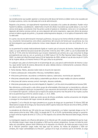Aspectos diferenciales de la mujer adicta
Capítulo 1
21
1.4. HEROÍNA
Las complicaciones que pueden aparecer a consecuencia del abuso de heroína se deben tanto a las causadas por
la propia sustancia, como a las derivadas de la vía de administración.
Respecto a las primeras, son especialmente importantes las asociadas a los cuadros de sobredosis. Pueden incluir
hipotermia debida a vasodilatación, rabdomiolisis (muerte de células musculares) que puede abocar a una insufi-
ciencia renal aguda, convulsiones (más frecuentes cuando el opiáceo es metadona), coma con o sin secuelas por
depresión del sistema nervioso central, así como depresión del centro respiratorio, capaz esto último de provocar
primero el edema agudo de pulmón, y la parada cardiorrespiratoria después, si no se aplica el tratamiento médi-
co adecuado.
En cuanto a las vías de administración intranasal y pulmonar, a las que ya nos hemos referido al hablar de la coca-
ína, únicamente mencionaremos como efecto característico del consumo de heroína por vía pulmonar, las crisis
de broncoespasmo que pueden producirse incluso meses después del consumo por esta vía (Cabrera, R. et al.
2004).
La vía parenteral ha estado tradicionalmente ligada en nuestro país al consumo de heroína, habitualmente aso-
ciada a un gran deterioro bio-psico-social del consumidor. Entre los años 1991 y 2001 su uso ha descendido del
50,3% al 17,5% entre los heroinómanos que iniciaron tratamiento por primera vez y que consumían la droga
principalmente por esta vía, con un aumento en el 2002 hasta el 18,1% (Plan Nacional Sobre Drogas, Informe
2002). Los datos de la Red Municipal hasta el 30 de Septiembre de 2004, señalan el uso de esta vía por el 12,6%
de las mujeres adictas a la heroína frente al 74% que utiliza la vía pulmonar.
En cualquier caso, pese a la disminución en el porcentaje de uso y sea para la administración de heroína o coca-
ína, sigue siendo fuente de severas alteraciones de salud, debidas directa o indirectamente a procesos infeccio-
sos, algunos de los cuales son:
• Partes blandas: flebitis, abscesos (sobre todo en el punto de inyección).
• Sistema cardiovascular: endocarditis infecciosa, tromboflebitis séptica.
• Infecciones pulmonares: secundarias a embolismos sépticos, tuberculosis, neumonías por aspiración.
• Infecciones osteoarticulares: artritis séptica y osteomielitis que afectan en mayor medida a la columna vertebral.
• Infecciones del sistema nervioso central: meningitis, abscesos cerebrales…
• Infecciones provocadas por los virus de la Hepatitis B, Hepatitis C y el Virus de la Inmunodeficiencia Humana (VIH).
Nos referiremos a continuación a este último grupo de enfermedades infecciosas por su trascendencia y alta pre-
valencia en la población adicta por vía parenteral y cuyo mecanismo de transmisión se debe al hecho de compar-
tir el material de inyección, conducta que la mayoría de autores encuentra más frecuente en las mujeres usuarias
de la vía parenteral que entre los varones (LLópis, J.J. et al. 2000).
En relación con la Hepatitis B, dado que existe vacuna de eficacia acreditada, nuestras actuaciones irán dirigidas
a conseguir la inmunización del mayor número de adictos posible.
La Hepatitis C es la infección de mayor prevalencia en usuarios de droga por vía parenteral. El informe 2003 del
Observatorio Europeo de la Droga y las Toxicomanías (OEDT) aporta índices de infección de entre el 40% y el 90%
para los usuarios de esta vía.
La prevalencia de infección por VIH entre los que iniciaron tratamiento y se habían inyectado drogas en los 12
meses previos entre los años 1996 y 2002, ha pasado del 37,1% al 33,4% manteniéndose siempre un porcenta-
je mayor entre las mujeres de entre un 7,5% a un 9% respecto a los varones (Plan Nacional Sobre Drogas, Informe
2002).
La investigación respecto a la influencia del género en la infección por VIH, estudia la posibilidad de que las muje-
res infectadas tengan mayor riesgo de progresar a SIDA que los varones seropositivos. Aunque no todos los resul-
tados son coincidentes, parecen existir diferencias en la respuesta a la infección, de modo que pese a que al inicio
de la infección presentan cargas virales más bajas que los varones, los índices de progresión a SIDA son
similares.¿Por mayor vulnerabilidad a la infección?, ¿porque en la mujer, al contrario que en el hombre, la carga
 