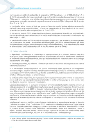 Capítulo 1
Aspectos diferenciales de la mujer adicta
22
viral no es útil para calibrar la probabilidad de progresión a SIDA? (Farzadegan, H. et al.1998), (Sterling, T. R. et
al. 2001). Además de las diferencias respecto a la carga viral, también se estudian las existentes en el número de
CD4 en varones y mujeres así como la influencia que los estrógenos, progestágenos, ciclo menstrual y embarazo
puedan ejercer tanto sobre los niveles de carga viral como en el recuento de CD4 a lo largo de la vida de la mujer
(Ross, G. et al. 2001).
La investigación animal muestra, al igual que ocurre con la cocaína, que las hembras adquieren antes que los
machos la conducta de autoadministración y lo hacen con mayor cantidad de droga. La génesis de esta conduc-
ta también se orienta hacia los estrógenos (Roth, M. E. et al. 2002).
En este sentido, Meneses (2001) recoge referencias de diversos autores sobre el desarrollo más rápido de la adic-
ción y la necesidad de mayor cantidad de opiáceo por parte de la mujer, pero no encontramos unanimidad al res-
pecto (Llópis, J.J. 1997).
En nuestro estudio citamos una frase recogida de las mujeres participantes, y que se repite en otras investigaciones:
“las mujeres somos más viciosas”. A la vista de la actual investigación, ¿será esta su manera de expresar que necesi-
tan administrarse más droga que los hombres para conseguir los mismos efectos? ¿O que, efectivamente, los efectos
de refuerzo sobre la conducta de las drogas son en ellas más intensos que en los varones?
1.5. PSICOFÁRMACOS
La dependencia a psicofármacos se caracteriza por la falta de conciencia de su existencia, tanto por parte de la
mujer que la padece como generalmente del entorno. Esto conlleva que acudan en menor medida a los centros
de tratamiento para las drogodependencias, salvo que asocien este consumo al de otra sustancia de las cataloga-
das socialmente como drogas.
Al hablar de psicofármaco, nos referimos a fármacos que modifican la actividad psíquica por su acción sobre el
sistema nervioso central.
En la actualidad los ansiolíticos-hipnóticos son los más extensamente usados, seguidos de los antidepresivos.
Aunque la categoría ansiolítico-hipnóticos (también se denomina tranquilizantes a los ansiolíticos y somníferos o
“pastillas para dormir” a los hipnóticos) incluye distintos tipos de fármacos, las benzodiacepinas son las más repre-
sentativas del conjunto debido a su consumo masivo.
En contraste con las drogas ilícitas, las mujeres consumen más psicofármacos que los hombres en todos los gru-
pos de edad, tanto bajo prescripción médica como tomados sin control sanitario; aunque tal como ocurre a veces
con el alcohol, pueden ser “consumos invisibilizados”.
Las causas de este consumo en las mujeres se relacionan con la necesidad de huir de los problemas familiares, el
estrés provocado por la jornada laboral dentro y fuera de casa, la angustia, el nerviosismo o el insomnio, según
recogen De la Cruz M.J. et al. (2002) en el estudio “Adicciones ocultas”. Parece que tanto por parte de la mujer
como del entorno, se catalogan las reacciones emocionales (ansiedad, tristeza, enojo) ante las condiciones de vida
como enfermedad y por tanto se recurre a los fármacos para “curarla”. Pero hay que tener muy presente que los
psicofármacos “ni suprimen la causa del malestar, ni por sí solos tienen acción curativa, pudiendo impedir el reco-
nocimiento de la causa que produce el malestar contribuyendo así a la resignación ante condiciones de vida insa-
tisfactorias”.8
Los efectos del consumo a nivel físico y mental generan consecuencias en la vida diaria de la mujer. En el estudio
“Adicciones en mujeres” (De la Cruz M.J. et al. 2002), los efectos son relatados por ellas mismas (Grupo Focal de
Discusión). Enumeran dependencia física y psíquica, tolerancia, síndrome de abstinencia, decaimiento físico y psíqui-
co, aumento de peso y disminución del deseo sexual. También refieren cambios en la personalidad, “no ser tú
misma”, abandono del cuidado personal y disminución de la capacidad de concentración. Señalan también desen-
tendimiento del cuidado de los hijos, reducción de las actividades sociales y pérdida de trabajo.
8 “Mujer y drogas”. Madrid 2003. Ministerio de Trabajo y Asuntos Sociales. Ministerio del Interior. Delegación del Gobierno para
el Plan Nacional sobre Drogas. Instituto de la Mujer
 