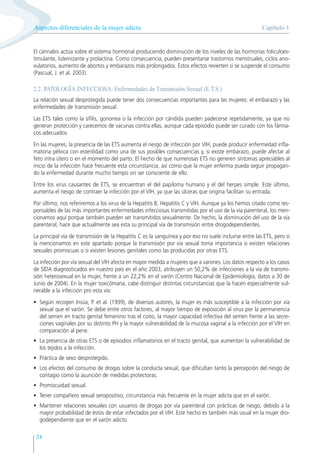 Capítulo 1
Aspectos diferenciales de la mujer adicta
24
El cánnabis actúa sobre el sistema hormonal produciendo disminución de los niveles de las hormonas foliculoes-
timulante, luteinizante y prolactina. Como consecuencia, pueden presentarse trastornos menstruales, ciclos ano-
vulatorios, aumento de abortos y embarazos más prolongados. Estos efectos revierten si se suspende el consumo
(Pascual, J. et al. 2003).
2.2. PATOLOGÍA INFECCIOSA: Enfermedades de Transmisión Sexual (E.T.S.)
La relación sexual desprotegida puede tener dos consecuencias importantes para las mujeres: el embarazo y las
enfermedades de transmisión sexual.
Las ETS tales como la sífilis, gonorrea o la infección por cándida pueden padecerse repetidamente, ya que no
generan protección y carecemos de vacunas contra ellas, aunque cada episodio puede ser curado con los fárma-
cos adecuados.
En las mujeres, la presencia de las ETS aumenta el riesgo de infección por VIH, puede producir enfermedad infla-
matoria pélvica con esterilidad como una de sus posibles consecuencias y, si existe embarazo, puede afectar al
feto intra útero o en el momento del parto. El hecho de que numerosas ETS no generen síntomas apreciables al
inicio de la infección hace frecuente esta circunstancia, así como que la mujer enferma pueda seguir propagan-
do la enfermedad durante mucho tiempo sin ser consciente de ello.
Entre los virus causantes de ETS, se encuentran el del papiloma humano y el del herpes simple. Este último,
aumenta el riesgo de contraer la infección por el VIH, ya que las úlceras que origina facilitan su entrada.
Por último, nos referiremos a los virus de la Hepatitis B, Hepatitis C y VIH. Aunque ya los hemos citado como res-
ponsables de las más importantes enfermedades infecciosas transmitidas por el uso de la vía parenteral, los men-
cionamos aquí porque también pueden ser transmitidos sexualmente. De hecho, la disminución del uso de la vía
parenteral, hace que actualmente sea esta su principal vía de transmisión entre drogodependientes.
La principal vía de transmisión de la Hepatitis C es la sanguínea y por eso no suele incluirse entre las ETS, pero sí
la mencionamos en este apartado porque la transmisión por vía sexual toma importancia si existen relaciones
sexuales promiscuas o si existen lesiones genitales como las producidas por otras ETS.
La infección por vía sexual del VIH afecta en mayor medida a mujeres que a varones. Los datos respecto a los casos
de SIDA diagnosticados en nuestro país en el año 2003, atribuyen un 50,2% de infecciones a la vía de transmi-
sión heterosexual en la mujer, frente a un 22,2% en el varón (Centro Nacional de Epidemiología, datos a 30 de
Junio de 2004). En la mujer toxicómana, cabe distinguir distintas circunstancias que la hacen especialmente vul-
nerable a la infección pro esta vía:
• Según recogen Insúa, P. et al. (1999), de diversos autores, la mujer es más susceptible a la infección por vía
sexual que el varón. Se debe entre otros factores, al mayor tiempo de exposición al virus por la permanencia
del semen en tracto genital femenino tras el coito, la mayor capacidad infectiva del semen frente a las secre-
ciones vaginales por su distinto PH y la mayor vulnerabilidad de la mucosa vaginal a la infección por el VIH en
comparación al pene.
• La presencia de otras ETS o de episodios inflamatorios en el tracto genital, que aumentan la vulnerabilidad de
los tejidos a la infección.
• Práctica de sexo desprotegido.
• Los efectos del consumo de drogas sobre la conducta sexual, que dificultan tanto la percepción del riesgo de
contagio como la asunción de medidas protectoras.
• Promiscuidad sexual.
• Tener compañero sexual seropositivo, circunstancia más frecuente en la mujer adicta que en el varón.
• Mantener relaciones sexuales con usuarios de drogas por vía parenteral con prácticas de riesgo, debido a la
mayor probabilidad de éstos de estar infectados por el VIH. Este hecho es también más usual en la mujer dro-
godependiente que en el varón adicto.
 