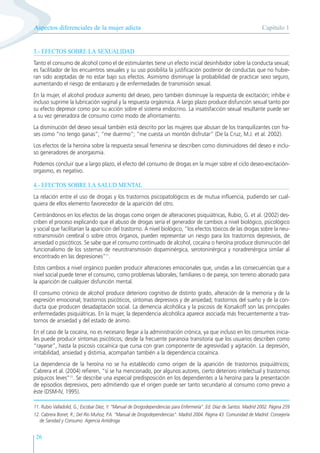 Capítulo 1
Aspectos diferenciales de la mujer adicta
26
3.- EFECTOS SOBRE LA SEXUALIDAD
Tanto el consumo de alcohol como el de estimulantes tiene un efecto inicial desinhibidor sobre la conducta sexual;
es facilitador de los encuentros sexuales y su uso posibilita la justificación posterior de conductas que no hubie-
ran sido aceptadas de no estar bajo sus efectos. Asimismo disminuye la probabilidad de practicar sexo seguro,
aumentando el riesgo de embarazo y de enfermedades de transmisión sexual.
En la mujer, el alcohol produce aumento del deseo, pero también disminuye la respuesta de excitación; inhibe e
incluso suprime la lubricación vaginal y la respuesta orgásmica. A largo plazo produce disfunción sexual tanto por
su efecto depresor como por su acción sobre el sistema endocrino. La insatisfacción sexual resultante puede ser
a su vez generadora de consumo como modo de afrontamiento.
La disminución del deseo sexual también está descrito por las mujeres que abusan de los tranquilizantes con fra-
ses como “no tengo ganas”; “me duermo”; “me cuesta un montón disfrutar” (De la Cruz, M.J. et al. 2002).
Los efectos de la heroína sobre la respuesta sexual femenina se describen como disminuidores del deseo e inclu-
so generadores de anorgasmia.
Podemos concluir que a largo plazo, el efecto del consumo de drogas en la mujer sobre el ciclo deseo-excitación-
orgasmo, es negativo.
4.- EFECTOS SOBRE LA SALUD MENTAL
La relación entre el uso de drogas y los trastornos psicopatológicos es de mutua influencia, pudiendo ser cual-
quiera de ellos elemento favorecedor de la aparición del otro.
Centrándonos en los efectos de las drogas como origen de alteraciones psiquiátricas, Rubio, G. et al. (2002) des-
criben el proceso explicando que el abuso de drogas sería el generador de cambios a nivel biológico, psicológico
y social que facilitarían la aparición del trastorno. A nivel biológico, “los efectos tóxicos de las drogas sobre la neu-
rotransmisión cerebral o sobre otros órganos, pueden representar un riesgo para los trastornos depresivos, de
ansiedad o psicóticos. Se sabe que el consumo continuado de alcohol, cocaína o heroína produce disminución del
funcionalismo de los sistemas de neurotransmisión dopaminérgica, serotoninérgica y noradrenérgica similar al
encontrado en las depresiones”11
.
Estos cambios a nivel orgánico pueden producir alteraciones emocionales que, unidas a las consecuencias que a
nivel social puede tener el consumo, como problemas laborales, familiares o de pareja, son terreno abonado para
la aparición de cualquier disfunción mental.
El consumo crónico de alcohol produce deterioro cognitivo de distinto grado, alteración de la memoria y de la
expresión emocional; trastornos psicóticos, síntomas depresivos y de ansiedad; trastornos del sueño y de la con-
ducta que producen desadaptación social. La demencia alcohólica y la psicosis de Korsakoff son las principales
enfermedades psiquiátricas. En la mujer, la dependencia alcohólica aparece asociada más frecuentemente a tras-
tornos de ansiedad y del estado de ánimo.
En el caso de la cocaína, no es necesario llegar a la administración crónica, ya que incluso en los consumos inicia-
les puede producir síntomas psicóticos; desde la frecuente paranoia transitoria que los usuarios describen como
“rayarse”, hasta la psicosis cocaínica que cursa con gran componente de agresividad y agitación. La depresión,
irritabilidad, ansiedad y distimia, acompañan también a la dependencia cocaínica.
La dependencia de la heroína no se ha establecido como origen de la aparición de trastornos psiquiátricos;
Cabrera et al. (2004) refieren, “sí se ha mencionado, por algunos autores, cierto deterioro intelectual y trastornos
psíquicos leves”12
. Se describe una especial predisposición en los dependientes a la heroína para la presentación
de episodios depresivos, pero admitiendo que el origen puede ser tanto secundario al consumo como previo a
éste (DSM-IV, 1995).
11. Rubio Valladolid, G.; Escobar Díez, Y. “Manual de Drogodependencias para Enfermería”. Ed. Díaz de Santos. Madrid 2002. Página 259
12. Cabrera Bonet, R.; Del Río Muñoz, P.A. “Manual de Drogodependencias”. Madrid 2004. Página 43. Comunidad de Madrid. Consejería
de Sanidad y Consumo. Agencia Antidroga
 
