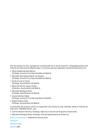Este documento ha sido realizado por profesionales de la red de atención a drogodependientes del
Instituto de Adicciones de Madrid Salud. Los técnicos que han elaborado el presente documento son:
• María Ángeles Barreda Marina
Psicóloga. Convenio Cruz Roja Asamblea de Madrid.
• Mercedes Díaz-Salazar Martín de Almagro
Psicóloga. Convenio Cruz Roja Asamblea de Madrid.
• Sol de Ena de la Cuesta
Psicóloga. Ayuntamiento de Madrid.
• María del Carmen López Jiménez
Enfermera. Ayuntamiento de Madrid.
• Mercedes Rodríguez Pérez
Psicóloga. Ayuntamiento de Madrid.
• Susana Sánchez Vallejo
Psicóloga. Convenio Cruz Roja Asamblea de Madrid.
• Begoña Zulaica Calvo
Psicóloga. Ayuntamiento de Madrid.
La propuesta del proyecto inicial y la supervisión del proceso ha sido realizada, desde el Instituto de
Adicciones “MADRID SALUD”, por:
• Carmen Mosteiro Ramírez. Psicóloga. Adjunta a la Sección de Programas Asistenciales.
• Mercedes Rodríguez Pérez. Psicóloga. Jefa del Departamento de Asistencia.
Diseño y maquetación: Doblehache Comunicación
Impresión:
Depósito Legal:
Edición: 2005
 