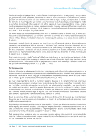 Aspectos diferenciales de la mujer adicta
Capítulo 1
33
familia de la mujer drogodependiente, que son factores que influyen a la hora de elegir pareja como por ejem-
plo, patrones relacionales aprendidos; necesidades no cubiertas; abandono tanto físico como emocional; sobreim-
plicación con la madre; educación con clara diferenciación entre los hijos y las hijas, con expectativas o manda-
tos diferentes (la mujer “aguanta” y el hombre “actúa”); maltrato físico y/o psicológico, sea sufrido por la madre
o por la hija; abuso sexual. Relacionado con este último aspecto, la mujer drogodependiente tiende a elegir y
mantener parejas con conductas de maltrato y/o abusos sexuales. El estudio exploratorio Municipal recoge la exis-
tencia de maltrato en el 32% frente a un 9% de los varones y respecto a la presencia de abusos sexuales se pro-
duce en el 17% de las mujeres drogodependientes.
Del mismo modo que el drogodependiente cuando inicia su abstinencia siente un enorme vacío, lo mismo ocu-
rre cuando la relación entra en crisis y se comienza a enfrentar los conflictos de la misma y la dependencia de una
relación infeliz y dolorosa. Centrada en el consumo y en conseguir la sustancia no se presta atención a cómo es
la relación.
La sustancia cumple la función de mantener una situación poco gratificante y de mantener determinadas pautas
de relación, anestesiándose del dolor de la misma. La abstinencia implica afrontar de manera diferente la relación
y la aparición de otros conflictos, cambia el tipo de relación, las necesidades y lo que se pide tanto al otro miem-
bro de la pareja como a la relación, con lo cual aumenta la probabilidad de recaídas para preservar el vínculo. De
esto se deriva la importancia de trabajar con la pareja, para que el proceso de cambio de ambos miembros y de
la relación se de en paralelo.
En contraste con nuestro estudio Stanton y Todd afirman basándose en su investigación, que la dinámica de las
mujeres es parecida a la de los varones y no presenta características diferenciales significativas. La diferencia que
encuentran la sitúan a nivel familiar donde el apego excesivo suele ser entre padre-hija, a diferencia de los varo-
nes que suele ser madre-hijo (Stanton, M. D. y Todd, T.C. 1985).
Perfiles de parejas
Podemos diferenciar las relaciones en función de si están basadas en la diferencia (complementariedad) o en la
igualdad (simetría). Las relaciones complementarias son relaciones basadas en la diferencia. Es el grado en que las
necesidades y actitudes de ambos cónyuges se corresponden o complementan entre sí. En las relaciones simétri-
cas se tiende a igualar la conducta de ambos cónyuges (Watzlawick, P. 1981).
La mujer drogodependiente tiende a mantener relaciones basadas en la complementariedad (diferencia).
Acostumbradas y educadas en complacer más a los demás que a ellas mismas, en satisfacer necesidades afecti-
vas y en cuidar a los demás, se emparejan con un hombre que satisfaga dichas necesidades y que por ende nece-
site también sentirse cuidado, atendido o necesite alguien a quién controlar. En cambio, en los conflictos tienden
a mantener relaciones simétricas, convirtiéndose en escaladas que tienen como resultado grandes enfrentamien-
tos y conflictos abiertos pudiendo llegar en algunos casos hasta el enfrentamiento físico. Normalmente “después
de la tormenta llega la calma” con reconciliaciones y promesas de cambio.
Desde la experiencia clínica, podríamos realizar una descripción de los perfiles de conducta que encontramos en
las parejas que la mujer drogodependiente establece, en función de si el compañero elegido presenta o no un
problema de drogodependencia.
En primer lugar definiremos perfil de conducta, como aquellos “factores que determinan las interacciones crucia-
les de la pareja. En la relación de pareja cada integrante adopta una manera característica de relacionarse con el
otro, una modalidad principal que constituye su “impronta personal”, durante cualquier período, si bien puede
variar con cierta fluidez ante diversas situaciones”14
(Sager, C. 1980).
Toda pareja constituye un sistema único con sus propias creencias, valores, mitos, que son la combinación de las
creencias y valores individuales que cada conyuge ha aprendido en su familia de origen. A cada tipo de pauta con-
ductual corresponde una serie de “necesidades”.
14 Sager, C. 1980. Contrato matrimonial y terapia de pareja. Amorrortu
 