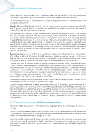 Capítulo 1
Aspectos diferenciales de la mujer adicta
34
Por otro lado, dichos perfiles de conducta no son estáticos o rígidos, sino que se pueden modificar debido a factores,
tanto externos como internos, ya que en los sistemas humanos existe siempre una tendencia al cambio.
Los perfiles de conducta que se pueden observar en parejas de drogodependientes en función de la elección del
cónyuge son los siguientes:
Salvador-salvado: si ella es drogodependiente y él no. La pareja representa un encuentro pseudoterapéutico bila-
teral. Él tiene necesidad de salvarla, así como ella tiene necesidad de ser salvada. Cada uno de los dos asigna al
otro el rol que cada uno piensa que el otro necesita.
En este perfil podemos encontrar, aunque no exclusivamente, parejas con una mujer consumidora que ha ejerci-
do la prostitución y ha conocido al compañero, no consumidor, cuando se prostituía. De esta forma se desarrolla
un vínculo en el que él intenta ayudarla para que “se cure” y darle la posibilidad de tener otra vida y ella ve en
él la posibilidad de que la saque de la miseria en la que esta sumida. Se establece de este modo un “contrato
implícito de pareja”, de deudas- agradecimientos en los que la mujer se somete a situaciones insostenibles, para
pagar la deuda contraída con la persona que le permitió cambiar su vida. Los estereotipos sociales se agudizan,
pasando la mujer a una situación de sumisión y el hombre a una posición de controlador y de ejercer el poder en
la relación. Además se añade el contravalor de la sexualidad como una forma de la mujer de pagar la “deuda”
contraída con el hombre.
Cuidador-cuidado: si ambos miembros de la pareja son drogodependientes. Nos encontramos ante una situa-
ción, también basada en la diferencia, en la cual la mujer ejerce el papel de cuidar del hombre y este de ser cui-
dado por ella, tanto en el proveer la sustancia como en los cuidados más afectivos y domésticos o, en el caso de
la existencia de hijos, de crianza. El poder es ejercido por el hombre y ella permite que esto sea así.
En ambas situaciones, el equilibrio emotivo de la pareja oscila entre el polo de la fusión y el de la diferenciación.
Cuando la cercanía afectiva es percibida como excesiva o amenazadora el consumo actúa como regulador, dis-
tanciando a la pareja hasta que de nuevo hay un acercamiento, probablemente unido a un intento de mantener
la abstinencia y se reinicia de nuevo el ciclo. Una mujer con necesidad de “cuidar” o de ser “salvada”, lo podrá
hacer sólo con un hombre que lo permita o que estimule justo dichos comportamientos, ya que por su historia,
sus vivencias y carencias, experimentadas del mismo modo en su familia de origen, necesita tener a su lado
alguien que lo “cuide “y lo “proteja” o alguien a quién “salvar”.
Independientemente del rol que se desempeñe, existe un miedo a la intimidad y la sustancia cumple la función
de ser el regulador de la cercanía-distancia afectiva de la pareja.
En parejas de mujer adicta-varón no adicto, aparecen serias dificultades en el varón para apoyar el tratamiento de la
mujer. Al igual que en el caso del padre, al varón no consumidor se le puede reprochar socialmente que permita esa situa-
ción, afectando de forma importante a su prestigio social. Ello lleva consigo, en muchos casos el silenciamiento tácito y
expreso del problema, donde varón y mujer adicta no hablan sobre ello ni lo resuelven, agravándose las consecuencias y
el deterioro de la mujer y la dinámica familiar, y solo saliendo a la luz en situaciones extremas o de gravedad. El perfil que
describiremos en el próximo capítulo respecto a mujeres con consumos invisibilizados en muchos casos responde a esta
dinámica familiar.
2.4.3. Características y dinámica en relación a la crianza de los hijos
Actualmente el 50% de las mujeres y el 34% de los varones drogodependientes de la red municipal de atención tie-
nen hijos.
Los hijos de personas drogodependientes son considerados como un grupo de riesgo. En esta línea Cloninger indi-
ca que en los hijos de alcohólicos es de tres a cinco veces más frecuente el alcoholismo que en personas que no
cuentan con antecedentes familiares (Cloninger et al, 1981).
Numerosos estudios indican que el deseo de maternidad se relaciona con la disminución del consumo de drogas
en la mujer y/o el inicio de tratamiento. En el varón, sin embargo, la futura o actual paternidad no supone un estí-
mulo para la demanda de tratamiento; sus principales razones para iniciarlo son la estabilidad laboral y el deseo
de no delinquir.
 
