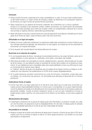 Aspectos diferenciales de la mujer adicta
Capítulo 1
37
Formación
• Destaca la peor formación, propiciada por la mayor inestabilidad en su vidas, en la que incide la salida tempra-
na del núcleo familiar y un mayor número de entradas y salidas, las diferencias en la socialización respecto a
los hermanos y el mayor número de acontecimientos traumáticos.
• Mayor imprecisión en sus objetivos de formación y laborales. No se identifican con un oficio o profesión.
Aunque en la sociedad se han producido cambios, todavía encontramos una interiorización del estereotipo
femenino de mayor pasividad, poco interés por el poder, miedo a la competitividad y valoración de sí mismas
más centrada en aspectos afectivos- relacionales que profesionales.
• Mayor dificultad en el acceso y mantenimiento de cursos de capacitación socio-laboral, motivados por el menor
apoyo de la familia de origen, cargas familiares y peor nivel socio-económico.
Dificultades en el logro de empleo
• Debido a la menor cualificación profesional, sus trayectorias vitales están marcadas por muchas incidencias que
han motivado experiencias laborales más discontinuas. En este aspecto, las mujeres que se han prostituido se
encontrarían con mayores dificultades.
• Por la situación del mercado laboral más desfavorable para las mujeres.
Restricción en la selección de empleos
• En una búsqueda rápida de dinero, marcada por la precariedad económica y las cargas familiares, optan por el
empleo doméstico o como operarias no cualificadas, como salida a corto plazo más rentable.
• Alternativas de empleo más restringidas en horarios, desplazamientos y ubicación, determinadas por el cuida-
do de los hijos/as, a lo que debemos añadir la necesidad de conciliar dicho empleo con la asistencia al trata-
miento. Es una realidad que hacer compatibles todas estas responsabilidades se hace muy difícil para la mujer
en el momento de la inserción socio- laboral.
La “habitual” petición de ayuda a los abuelos/as para el cuidado de los hijos/as mientras se trabaja se ve difi-
cultado por unas relaciones más problemáticas en el 50% de las mujeres drogodependientes.
• Al no poder plantearse actualizar conocimientos en cursos de formación, mantendrán a largo plazo peo-
res trabajos, con condiciones más precarias, con dificultades para plantearse el desarrollo de un itinerario
profesional.
Ambivalencia frente al empleo
• El tener hijos tiene una mayor repercusión en la vida de la mujer adicta que en la del varón consumidor. Las
mujeres asumen responsabilidades familiares, en muchos casos, no compartidas. En una gran mayoría de ellas,
uno de los objetivos principales en la deshabituación es la recuperación del vínculo con los hijos/as y poder pro-
porcionarles cuidados. Cuando el proceso terapéutico avanza, se vive con gran ambivalencia el acceso al
empleo porque vuelve a significar una nueva ausencia en la relación con los hijos/as, muchas veces cargada de
culpa.
Mantenimiento del empleo
• El desempeño satisfactorio de un puesto de trabajo puede verse dificultado si se producen recaídas, las cuales
son más frecuentes si la pareja de la mujer es drogodependiente. Por otro lado, el trabajo puede ser valorado
como una estabilidad apreciada en el caso de que sean responsables de hijos/as.
Precariedad en la vivienda
• Respecto al apoyo de la familia como elemento de apoyo para la inserción, el hecho de que sólo el 33% de las
mujeres vivan con sus familias se traduce no sólo en un menor apoyo económico, sino también en una mayor
precariedad en el alojamiento.
 