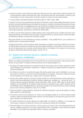 Capítulo 1
Aspectos diferenciales de la mujer adicta
40
• Aunque no existen muchos datos de la repercusión del consumo en las mujeres jóvenes, algunos estudios indi-
can que presentan mayores sentimientos de culpa, remordimiento personal, autocompasión, vergüenza, peor
autoconcepto, así como mayor presión social para controlar el consumo que los varones jóvenes.
• A veces aparecen asociados desordenes alimentarios (Blume 1.994, Cirsettu 1996).
En relación con el consumo experimental y/o de abuso en las jóvenes, resulta imprescindible profundizar en el aná-
lisis de las características diferenciales en los hábitos de consumo, e introducir contenidos informativos en el marco
del trabajo de prevención en drogodependencias, que sensibilicen a la población joven de las consecuencias espe-
cíficas que sufre la mujer con relación al consumo de drogas: diferente tolerancia social a los consumos, proble-
mas de salud específicos, percepciones y sentimientos diferenciados.
En relación con este último aspecto las mujeres perciben antes el riesgo del consumo y también promueven estra-
tegias de protección y control para reducir ese riesgo, comparativamente con la de los varones, asimismo se detec-
tan diferentes actitudes y consecuencias familiares y sociales.
Ello supone abordar el nuevo estereotipo que parece consolidarse, “de la igualdad ficticia” que se percibe en la
población joven en fase de experimentación.
Complementariamente a estas actuaciones, deben desarrollarse estrategias que permitan identificar las conduc-
tas diferenciales que generan las familias de los jóvenes experimentadores, ya que definen normas más restricti-
vas con las mujeres que con los varones, siendo más permisivos, sin embargo, en las mujeres con los consumos
de tabaco. (Observatorio Nacional sobre drogas, informe núm. 5).
3.2. Mujeres con consumos abusivos o adicción a sustancias
psicoactivas, invisibilizados
Mujeres, con edades comprendidas entre los 35 y los 60 años con consumos de alcohol u otras sustancias psico-
áctivas a las que pueden ir asociadas conductas adictivas como el juego patológico, etc.
• Este grupo de mujeres participa de las características de los otros grupos, pero se trataría, siguiendo la clasifi-
cación de Bogani, de consumidoras “clandestinas”. Pueden ser amas de casa, madres de familia o mujeres con
autonomía profesional.
• El conflicto se encuentra en la solicitud de ayuda, ello significa perder status social e identidad en su rol, pue-
den ocultar el consumo y su entorno más próximo participar en la negación, raramente se habla del consumo
de forma expresa con el marido, hijos, amigos, salvo en situaciones extremas.
• Durante años pueden justificar el consumo o desviar voluntaria o involuntariamente los síntomas del abuso o
adicción hacia otras problemáticas (conflictos familiares, depresiones, ansiedad, etc.) “cortinas de humo”. En
ocasiones aparecen asociados desordenes alimentarios (Blume 1994, Corsetti 1996). Según el estudio epide-
miológico de comorbilidad de los Estados Unidos (Nacional Comorbidity Survey), existen elevadas tasas de
comorbilidad entre las drogodependencias y la bulimia y también entre anorexia restrictiva y abuso de drogas
pero no entre anorexia y alcoholismo (Casas, M. et al 2002).
• Síntomas somáticos, quejas depresivas, demanda de medicación psicoactiva, cuyos límites pueden ser traspa-
sados mediante la automedicación.
• El consumo se da de forma individual o en círculos muy restringidos aislados de su entorno habitual; puede
conseguir niveles de autocontrol para poder mantener una eficacia básica en las tareas de la casa y/o en el tra-
bajo, y favorecer así el silenciamiento.
• El nivel de sufrimiento es muy alto, dado que no suelen hablar con nadie de su problema. Y sus energías van
encaminadas a organizar sus pautas de consumo y de vida para que ambas sean compatibles.
• Raramente llegan a los centros de atención, salvo que exista una situación crítica como desentendimiento de
los hijos, problemas económicos muy serios, grave deterioro físico o psicológico o bajo rendimiento laboral
detectable. Es más factible que venga algún familiar a consultar y orientarse.
 