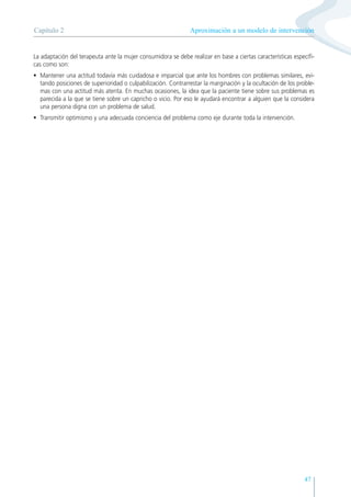 Aproximación a un modelo de intervención
Capítulo 2
47
La adaptación del terapeuta ante la mujer consumidora se debe realizar en base a ciertas características específi-
cas como son:
• Mantener una actitud todavía más cuidadosa e imparcial que ante los hombres con problemas similares, evi-
tando posiciones de superioridad o culpabilización. Contrarrestar la marginación y la ocultación de los proble-
mas con una actitud más atenta. En muchas ocasiones, la idea que la paciente tiene sobre sus problemas es
parecida a la que se tiene sobre un capricho o vicio. Por eso le ayudará encontrar a alguien que la considera
una persona digna con un problema de salud.
• Transmitir optimismo y una adecuada conciencia del problema como eje durante toda la intervención.
 