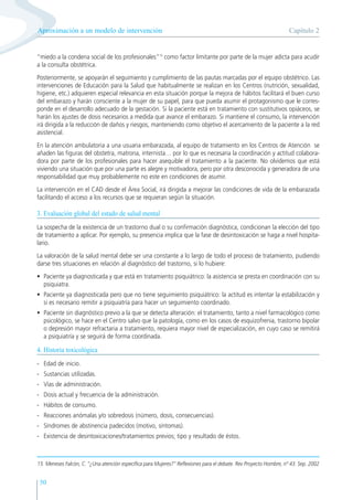 50
“miedo a la condena social de los profesionales”15
como factor limitante por parte de la mujer adicta para acudir
a la consulta obstétrica.
Posteriormente, se apoyarán el seguimiento y cumplimiento de las pautas marcadas por el equipo obstétrico. Las
intervenciones de Educación para la Salud que habitualmente se realizan en los Centros (nutrición, sexualidad,
higiene, etc.) adquieren especial relevancia en esta situación porque la mejora de hábitos facilitará el buen curso
del embarazo y harán consciente a la mujer de su papel, para que pueda asumir el protagonismo que le corres-
ponde en el desarrollo adecuado de la gestación. Si la paciente está en tratamiento con sustitutivos opiáceos, se
harán los ajustes de dosis necesarios a medida que avance el embarazo. Si mantiene el consumo, la intervención
irá dirigida a la reducción de daños y riesgos, manteniendo como objetivo el acercamiento de la paciente a la red
asistencial.
En la atención ambulatoria a una usuaria embarazada, al equipo de tratamiento en los Centros de Atención se
añaden las figuras del obstetra, matrona, internista… por lo que es necesaria la coordinación y actitud colabora-
dora por parte de los profesionales para hacer asequible el tratamiento a la paciente. No olvidemos que está
viviendo una situación que por una parte es alegre y motivadora, pero por otra desconocida y generadora de una
responsabilidad que muy probablemente no este en condiciones de asumir.
La intervención en el CAD desde el Área Social, irá dirigida a mejorar las condiciones de vida de la embarazada
facilitando el acceso a los recursos que se requieran según la situación.
3. Evaluación global del estado de salud mental
La sospecha de la existencia de un trastorno dual o su confirmación diagnóstica, condicionan la elección del tipo
de tratamiento a aplicar. Por ejemplo, su presencia implica que la fase de desintoxicación se haga a nivel hospita-
lario.
La valoración de la salud mental debe ser una constante a lo largo de todo el proceso de tratamiento, pudiendo
darse tres situaciones en relación al diagnóstico del trastorno, si lo hubiere:
• Paciente ya diagnosticada y que está en tratamiento psiquiátrico: la asistencia se presta en coordinación con su
psiquiatra.
• Paciente ya diagnosticada pero que no tiene seguimiento psiquiátrico: la actitud es intentar la estabilización y
si es necesario remitir a psiquiatría para hacer un seguimiento coordinado.
• Paciente sin diagnóstico previo a la que se detecta alteración: el tratamiento, tanto a nivel farmacológico como
psicológico, se hace en el Centro salvo que la patología, como en los casos de esquizofrenia, trastorno bipolar
o depresión mayor refractaria a tratamiento, requiera mayor nivel de especialización, en cuyo caso se remitirá
a psiquiatría y se seguirá de forma coordinada.
4. Historia toxicológica
- Edad de inicio.
- Sustancias utilizadas.
- Vías de administración.
- Dosis actual y frecuencia de la administración.
- Hábitos de consumo.
- Reacciones anómalas y/o sobredosis (número, dosis, consecuencias).
- Síndromes de abstinencia padecidos (motivo, síntomas).
- Existencia de desintoxicaciones/tratamientos previos; tipo y resultado de éstos.
Capítulo 2
Aproximación a un modelo de intervención
15 Meneses Falcón, C. “¿Una atención específica para Mujeres?” Reflexiones para el debate. Rev Proyecto Hombre, nº 43. Sep. 2002
 