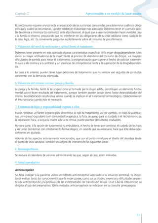 51
El policonsumo requiere una correcta jerarquización de las sustancias consumidas para determinar cuál es la droga
principal y cuáles las secundarias, y poder establecer el abordaje más adecuado. Debemos tener en cuenta la posi-
ble tendencia a minimizar los consumos ante el profesional, al igual que a veces se pretenden hacer invisibles cara
a la familia o entorno, procurando que no interfieran en las obligaciones de su vida cotidiana como cuidado de
la casa, hijos, etc. Es conveniente preguntar explícitamente sobre el consumo de psicofármacos.
5. Valoración del nivel de motivación y actitud frente al tratamiento
Debemos tener presente en este apartado algunas características específicas de la mujer drogodependiente, tales
como: su mayor ambivalencia de la mujer frente al proceso de abandono del consumo de drogas; sus mayores
dificultades de partida para iniciar el tratamiento; la estigmatización que supone el hecho de solicitar tratamien-
to cara a ella misma y a su entorno y sus creencias de omnipotencia frente a la superación de la drogodependen-
cia.
En base a lo anterior, pueden tener lugar peticiones de tratamiento que no siempre van seguidas de conductas
coherentes con la demanda expresada.
6. Valoración del entorno cercano: pareja y familia
La pareja y la familia, tanto la de origen como la formada por la mujer adicta, constituyen un elemento funda-
mental para el buen resultado del tratamiento, aunque también pueden actuar como factor desestabilizador del
mismo. Su colaboración resulta muy valiosa cuando se implican en el tratamiento farmacológico, colaborando con
el área sanitaria cuando éste es necesario.
7. Existencia de hijos y responsabilidad respecto a ellos
Puede constituir un factor limitante para determinar el tipo de tratamiento; así por ejemplo, en caso de plantear-
nos un ingreso hospitalario o en comunidad terapéutica, la falta de apoyo para su cuidado o el hecho mismo de
la separación física, a la que la madre adicta es remisa, puede plantear dificultades insalvables.
Por otra parte, si la opción de tratamiento es ambulatoria, el hecho de tener que combinar el cuidado de los hijos
y las tareas domésticas con el tratamiento farmacológico, en caso de que sea necesario, hace que éste deba espe-
cialmente ser ajustado.
Además de los aspectos anteriormente mencionados, que son el punto inicial para el diseño del abordaje desde
el punto de vista sanitario, también son objeto de intervención las siguientes áreas:
8. Inmunoprofilaxis
Se revisará el calendario de vacunas administrando las que, según el caso, estén indicadas.
9. Salud reproductiva
Anticoncepción
Se debe indagar si la paciente utiliza un método anticonceptivo adecuado a su situación personal. Es impor-
tante evaluar tanto los conocimientos que la mujer posee, como sus actitudes, creencias y dificultades respec-
to a la anticoncepción y la profilaxis de las enfermedades de transmisión sexual. En el CAD la intervención va
dirigida al uso del preservativo. Otros métodos anticonceptivos se indicarán en la consulta ginecológica.
Aproximación a un modelo de intervención
Capítulo 2
 