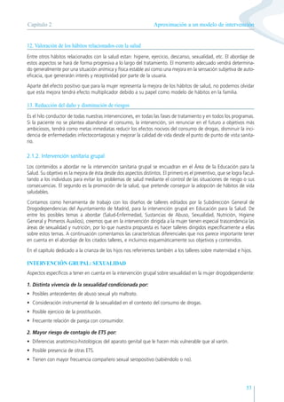 53
12. Valoración de los hábitos relacionados con la salud
Entre otros hábitos relacionados con la salud estan: higiene, ejercicio, descanso, sexualidad, etc. El abordaje de
estos aspectos se hará de forma progresiva a lo largo del tratamiento. El momento adecuado vendrá determina-
do generalmente por una situación anímica y física estable así como una mejora en la sensación subjetiva de auto-
eficacia, que generarán interés y receptividad por parte de la usuaria.
Aparte del efecto positivo que para la mujer representa la mejora de los hábitos de salud, no podemos olvidar
que esta mejora tendrá efecto multiplicador debido a su papel como modelo de hábitos en la familia.
13. Reducción del daño y disminución de riesgos
Es el hilo conductor de todas nuestras intervenciones, en todas las fases de tratamiento y en todos los programas.
Si la paciente no se plantea abandonar el consumo, la intervención, sin renunciar en el futuro a objetivos más
ambiciosos, tendrá como metas inmediatas reducir los efectos nocivos del consumo de drogas, disminuir la inci-
dencia de enfermedades infectocontagiosas y mejorar la calidad de vida desde el punto de punto de vista sanita-
rio.
2.1.2. Intervención sanitaria grupal
Los contenidos a abordar ne la intervención sanitaria grupal se encuadran en el Área de la Educación para la
Salud. Su objetivo es la mejora de ésta desde dos aspectos distintos. El primero es el preventivo, que se logra facul-
tando a los individuos para evitar los problemas de salud mediante el control de las situaciones de riesgo o sus
consecuencias. El segundo es la promoción de la salud, que pretende conseguir la adopción de hábitos de vida
saludables.
Contamos como herramienta de trabajo con los diseños de talleres editados por la Subdirección General de
Drogodependencias del Ayuntamiento de Madrid, para la intervención grupal en Educación para la Salud. De
entre los posibles temas a abordar (Salud-Enfermedad, Sustancias de Abuso, Sexualidad, Nutrición, Higiene
General y Primeros Auxilios), creemos que en la intervención dirigida a la mujer tienen especial trascendencia las
áreas de sexualidad y nutrición, por lo que nuestra propuesta es hacer talleres dirigidos específicamente a ellas
sobre estos temas. A continuación comentamos las características diferenciales que nos parece importante tener
en cuenta en el abordaje de los citados talleres, e incluimos esquemáticamente sus objetivos y contenidos.
En el capítulo dedicado a la crianza de los hijos nos referiremos también a los talleres sobre maternidad e hijos.
INTERVENCIÓN GRUPAL: SEXUALIDAD
Aspectos específicos a tener en cuenta en la intervención grupal sobre sexualidad en la mujer drogodependiente:
1. Distinta vivencia de la sexualidad condicionada por:
• Posibles antecedentes de abuso sexual y/o maltrato.
• Consideración instrumental de la sexualidad en el contexto del consumo de drogas.
• Posible ejercicio de la prostitución.
• Frecuente relación de pareja con consumidor.
2. Mayor riesgo de contagio de ETS por:
• Diferencias anatómico-histológicas del aparato genital que le hacen más vulnerable que al varón.
• Posible presencia de otras ETS.
• Tienen con mayor frecuencia compañero sexual seropositivo (sabiéndolo o no).
Aproximación a un modelo de intervención
Capítulo 2
 