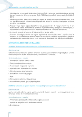 56
más vulnerable. Por ejemplo, el aumento del consumo de frutas y verduras es una de las estrategias aconseja-
das para la prevención del cáncer en general (Boyle, P. 2000) y del de cuello de útero en particular (Atalah, E.
2001).
4. Embarazo y postparto. Además de la importancia objetiva de la adecuada alimentación en esta etapa, al ser
una fase extremadamente motivante para la mujer adicta es también un momento idóneo para la adquisición
de hábitos más saludables.
5. Preocupación por el peso corporal. Como hemos visto, puede ser motivo de inicio y mantenimiento de con-
ductas adictivas (tabaco, estimulantes). El facilitar a la mujer herramientas y apoyo para el control del peso, ya
ha demostrado su importancia como factor determinante del éxito del tratamiento deshabituador.
6. La frecuente presencia de trastornos de la alimentación en la mujer adicta.
7. En nuestra sociedad generalmente es la mujer la responsable de la alimentación familiar. Las consecuencias de
los hábitos no saludables no sólo repercutirán en la salud propia sino también en el grupo familiar, y especial-
mente en los hijos, que asumirán para su futuro el modelo de alimentación en el que hayan sido educados.
ESQUEMA DEL DISEÑO DE LOS TALLERES
SESIÓN 1º “Generalidades sobre alimentación. Necesidades nutricionales”
Objetivo general
Reflexionar sobre la importancia que tiene la nutrición equilibrada para mantener la integridad y buen funciona-
miento del organismo. Aclarar errores frecuentes y mitos respecto a la nutrición.
Contenidos teóricos a trabajar
1. Alimentación, nutrición, dietética y dieta.
2. Funciones de los distintos nutrientes.
3. Funciones de la energía en el organismo.
4. Importancia de la alimentación en la nutrición.
5. Alimentos sanos vs. alimentos insanos.
6. Alimentación: modernidad y progreso.
7. Agua
8. Micronutrientes: sales minerales y vitaminas
9. Macronutrientes: glúcidos, grasas, proteínas y fibra
SESION 2ª “Anatomía del aparato digestivo. Fisiología del proceso digestivo. El metabolismo”
Objetivo general
Aportar información sobre los órganos que intervienen en la digestión, anatomía y funciones, y entender cómo
se realiza el proceso de digestión de los alimentos
Contenidos teóricos a trabajar
1. Anatomía del aparato digestivo: tubo digestivo y glándulas anexas.
2. Fisiología de la digestión: bucal, estomacal e intestinal.
3. El metabolismo.
Capítulo 2
Aproximación a un modelo de intervención
 