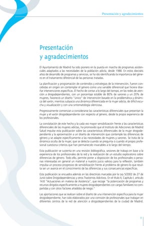 Presentación y agradecimientos
Presentación
y agradecimientos
El Ayuntamiento de Madrid ha sido pionero en la puesta en marcha de programas asisten-
ciales adaptados a las necesidades de la población adicta, desde 1988. En estos dieciséis
años de desarrollo de programas y servicios, se ha ido identificando la importancia del géne-
ro en el tratamiento diferencial de las personas tratadas.
La planificación y programación de contenidos y estrategias de la intervención, fueron con-
cebidas en origen sin contemplar el género como una variable diferencial que hiciera dise-
ñar intervenciones específicas. El hecho de contar a lo largo del tiempo, en las redes de aten-
ción a drogodependientes, con un porcentaje estable de 80% de varones y un 20% de
mujeres, favoreció un diseño “único” de intervención basado en la problemática y dinámi-
ca del varón, mientras subyacía una dinámica diferenciada en la mujer adicta, de difícil escu-
cha y visualización y con una sintomatología silenciosa.
Progresivamente comienzan a considerarse las características diferenciales que presentan la
mujer y el varón drogodependiente con respecto al género, desde la propia experiencia de
los profesionales.
La constatación de este hecho y la cada vez mayor sensibilización frente a las características
diferenciales de las mujeres adictas, ha promovido que el Instituto de Adicciones de Madrid
Salud impulse esta publicación sobre las características diferenciales de la mujer drogode-
pendiente y la aproximación a un diseño de intervención que contemple las diferencias de
género y se adapte específicamente a las necesidades de mujeres y varones. Se trata de la
dinámica oculta de la mujer, que se detecta cuando se pregunta o cuando el propio profe-
sional cuestiona criterios que han permanecido invariables a lo largo del tiempo.
Esta publicación se sustenta en una revisión bibliográfica, sesiones de trabajo en base a la
experiencia de los profesionales de la red y la realización de un estudio exploratorio sobre
diferencias de género. Todo ello, permite poner a disposición de los profesionales o perso-
nas interesadas en general un material a nuestro juicio valioso para la reflexión, también
impulsa un proceso progresivo de sensibilización frente al problema de género lo que resul-
ta ser un avance en el conocimiento de las diferencias y sus consecuencias específicas.
Esta publicación se encuadra además en las directrices marcadas por la Ley 5/2002 de 27 de
Junio sobre Drogodependencias y otros Trastornos Adictivos. En el título II, Capítulo I, artículo
14.8 “Actuaciones en materia de Asistencia”, que recoge “la potenciación de programas y
recursos dirigidos específicamente a mujeres drogodependientes con cargas familiares no com-
partidas y con otros factores añadidos de riesgo.”
Las aportaciones que se realizan sobre el diseño de una intervención específica para la mujer
drogodependiente, han sido elaborados por una comisión de profesionales que trabajan en
diferentes centros de la red de atención a drogodependientes de la ciudad de Madrid.
5
 