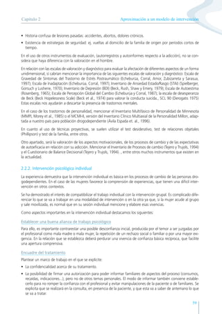59
• Historia confusa de lesiones pasadas: accidentes, abortos, dolores crónicos.
• Existencia de estrategias de seguridad: ej. vueltas al domicilio de la familia de origen por períodos cortos de
tiempo.
En el uso de otros instrumentos de evaluación, (autorregistros y autoinformes respecto a la adicción), no se con-
sidera que haya diferencia con la valoración en el hombre.
En relación con las escalas de valoración y diagnóstico para evaluar la afectación de diferentes aspectos de un forma
unidimensional, sí cabrían mencionar la importancia de las siguientes escalas de valoración y diagnóstico: Escala de
Gravedad de Síntomas del Trastorno de Estrés Postraumático (Echeburúa, Corral, Amor, Zubizarreta y Sarasua,
1997); Escala de Inadaptación (Echeburúa, Corral, 1997); Inventario de Ansiedad Estado/Rasgo (STAI) (Spielberger,
Gorsuch y Lushene, 1970); Inventario de Depresión (BDI) (Beck, Rush, Shaw y Emery, 1979); Escala de Autoestima
(Rosenberg, 1965); Escala de Percepción Global del Cambio (Echeburúa y Corral, 1987); la escala de desesperanza
de Beck (Beck Hopelessness Scale) (Beck et al., 1974) para valorar la conducta suicida., SCL 90 (Derogatis 1975)
Estas escalas nos ayudarán a descartar la presencia de trastornos mentales.
En el caso de los trastornos de personalidad, mencionar el Inventario Multifásico de Personalidad de Minnesota
(MMPI, Morey et al., 1985) o el MCMI-II, versión del Inventario Clínico Multiaxial de la Personalidad Millon, adap-
tada a nuestro país para población drogodependiente (Ávila Espada et. al., 1996).
En cuanto al uso de técnicas proyectivas, se suelen utilizar el test desiderativo, test de relaciones objetales
(Phillipson) y test de la familia, entre otros.
Otro apartado, será la valoración de los aspectos motivacionales, de los procesos de cambio y de las expectativas
de autoeficacia en relación con su adicción. Mencionar el Inventario de Procesos de cambio (Tejero y Trujols, 1994)
y el Cuestionario de Balance Decisional (Tejero y Trujols, 1994). , entre otros muchos instrumentos que existen en
la actualidad.
2.2.2. Intervención psicológica individual
La experiencia demuestra que la intervención individual es básica en los procesos de cambio de las personas dro-
godependientes. En el caso de las mujeres favorece la comprensión de experiencias, que tienen una difícil inter-
vención en otros contextos.
Se ha demostrado el interés de compatibilizar el trabajo individual con la intervención grupal. Es complicado dife-
renciar lo que se va a trabajar en una modalidad de intervención o en la otra ya que, si la mujer acude al grupo
y sale movilizada, es normal que en su sesión individual mencione y elabore esas vivencias.
Como aspectos importantes en la intervención individual destacamos los siguientes:
Establecer una buena alianza de trabajo psicológico
Para ello, es importante contrarestar una posible desconfianza inicial, producida por el temor a ser juzgadas por
el profesional como mala madre o mala mujer, la repetición de un rechazo social o familiar o por una mayor exi-
gencia. En la relación que se establezca deberá perdurar una vivencia de confianza básica recíproca, que facilite
una apertura comprensiva.
Encuadre del tratamiento
Plantear un marco de trabajo en el que se explicite:
• La confidencialidad acerca de su tratamiento.
• La posibilidad de firmar una autorización para poder informar familiares de aspectos del proceso (consumos,
recaídas, indicaciones...), pero no de otros temas personales. El modo de informar también conviene estable-
cerlo para no romper la confianza con el profesional y evitar manipulaciones de la paciente o de familiares. Se
explicita que se realizará en la consulta, en presencia de la paciente, y que esta va a saber de antemano lo que
se va a tratar.
Aproximación a un modelo de intervención
Capítulo 2
 