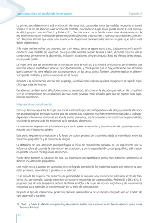 62
Lo primero será determinar si está en situación de riesgo vital, para poder tomar las medidas necesarias en su red
social o en la red de atención a las víctimas de maltrato, buscando un lugar al que pueda acudir. Es una búsque-
da difícil, ya que comenta Chait, L. y Zulaica, B.16
, “las relaciones con su familia suelen estar deterioradas y en la
red existente contra el maltrato de género se ponen objeciones si consumen o están con una abstinencia recien-
te”. Podemos afirmar que existe una ausencia de dispositivos convivenciales para las mujeres que sufren esta
doble problemática.
Si la mujer prefiere volver con su pareja, con o sin riesgo, tanto se separe como si no, trabajaremos en la planifi-
cación de unas medidas de seguridad. Para que estas medidas puedan llevarse a cabo, el primer requisito será el
compromiso de mantener la abstinencia, incluso en situaciones de gran angustia. Bajo los efectos de las drogas,
no se puede cuidar.
La mujer tiene que ser consciente de la interacción entre el maltrato y su historia de consumo. Le tendremos que
informar sobre el maltrato en lo social, desculpabilizándola, y concluyendo que no hay justificación para el mismo
que la agresión no tiene relación con sus consumos o con los de su pareja. También conviene explicar los diferen-
tes tipos de maltrato, y cómo evolucionan en el tiempo.
Respecto a la dependencia afectiva con su pareja, la intervención realizada quedará recogida en el capítulo espe-
cífico que trata del mismo.
Decidiremos también en las dificultades sobre su sexualidad, así como en la elección que realizan de compañero
y en el reconocimiento de las relaciones abusivas tanto pasadas como actuales, para que no repitan estas expe-
riencias traumáticas.
Intervención en salud mental
Como ya hemos expuesto, la mujer que inicia tratamiento por abuso/dependencia de drogas presenta alteracio-
nes psicopatológicas en mayor cuantía que los varones. Los trastornos más frecuentemente asociados a la drogo-
dependencia femenina son los del estado de ánimo depresivos, los de ansiedad y los trastornos de personalidad,
sin olvidar la presencia de los trastornos de la conducta alimentaria.
La intervención respecto a la salud mental pasa por la correcta valoración y discriminación de la patología conco-
mitante con el trastorno adictivo
Este punto requiere una evaluación a lo largo de todo el proceso de tratamiento dada la interrelación entre los
trastornos psiquiátricos y el consumo de drogas.
La detección de una alteración psicopatológica al inicio del tratamiento precisará de un seguimiento por su
influencia sobre el curso de la intervención en la adicción, y por la necesidad de control psiquiátrico si el trastor-
no persiste una vez conseguida la abstinencia.
Puede darse también la situación de que, sin diagnóstico psicopatológico previo, tras mantener abstinencia se
detecte una alteración psiquiátrica.
Una mujer no va a avanzar en su proceso si no se logra la atención de los trastornos duales que presente ya sean
estos primarios, secundarios o paralelos a su adicción.
En el caso de las mujeres con trastornos de personalidad se requiere una intervención adecuada al tipo de tras-
torno. Así, por ejemplo, cuando presentan un trastorno negativista de la personalidad, Pedrero E. y De la Ena, S.
proponen que la tarea terapéutica debería centrarse en dotar a la mujer de recursos cognitivos y de instrumentos
educativos para estimular la transformación en su estilo de comunicación.
Respecto al tipo de intervención, podemos plantear la coexistencia de un modelo integrado con un modelo de
tipo secuencial o paralelo:
Capítulo 2
Aproximación a un modelo de intervención
16 Chait, L. y Zulaica B. Maltrato en mujeres drogodependientes: Análisis para la intervención (En fase de valoración para la revista
Trastornos Adictivos).
 