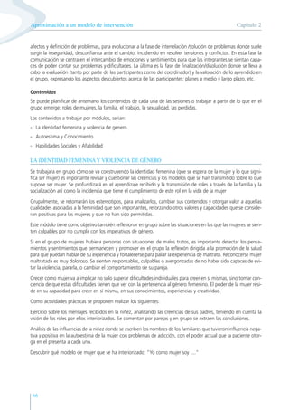 66
afectos y definición de problemas, para evolucionar a la fase de interrelación /solución de problemas donde suele
surgir la inseguridad, desconfianza ante el cambio, incidiendo en resolver tensiones y conflictos. En esta fase la
comunicación se centra en el intercambio de emociones y sentimientos para que las integrantes se sientan capa-
ces de poder contar sus problemas y dificultades. La última es la fase de finalización/disolución donde se lleva a
cabo la evaluación (tanto por parte de las participantes como del coordinador) y la valoración de lo aprendido en
el grupo, expresando los aspectos descubiertos acerca de las participantes: planes a medio y largo plazo, etc.
Contenidos
Se puede planificar de antemano los contenidos de cada una de las sesiones o trabajar a partir de lo que en el
grupo emerge: roles de mujeres, la familia, el trabajo, la sexualidad, las perdidas.
Los contenidos a trabajar por módulos, serian:
- La Identidad femenina y violencia de genero
- Autoestima y Conocimiento
- Habilidades Sociales y Afabilidad
LA IDENTIDAD FEMENINA Y VIOLENCIA DE GÉNERO
Se trabajara en grupo cómo se va construyendo la identidad femenina (que se espera de la mujer y lo que signi-
fica ser mujer) es importante revisar y cuestionar las creencias y los modelos que se han transmitido sobre lo que
supone ser mujer. Se profundizará en el aprendizaje recibido y la transmisión de roles a través de la familia y la
socialización así como la incidencia que tiene el cumplimiento de este rol en la vida de la mujer
Grupalmente, se retomarán los estereotipos, para analizarlos, cambiar sus contenidos y otorgar valor a aquellas
cualidades asociadas a la feminidad que son importantes, reforzando otros valores y capacidades que se conside-
ran positivas para las mujeres y que no han sido permitidas.
Este módulo tiene como objetivo también reflexionar en grupo sobre las situaciones en las que las mujeres se sien-
ten culpables por no cumplir con los imperativos de género.
Si en el grupo de mujeres hubiera personas con situaciones de malos tratos, es importante detectar los pensa-
mientos y sentimientos que permanecen y promover en el grupo la reflexión dirigida a la promoción de la salud
para que puedan hablar de su experiencia y fortalecerse para paliar la experiencia de maltrato. Reconocerse mujer
maltratada es muy doloroso. Se sienten responsables, culpables o avergonzadas de no haber sido capaces de evi-
tar la violencia, pararla, o cambiar el comportamiento de su pareja.
Crecer como mujer va a implicar no solo superar dificultades individuales para creer en sí mismas, sino tomar con-
ciencia de que estas dificultades tienen que ver con la pertenencia al género femenino. El poder de la mujer resi-
de en su capacidad para creer en sí misma, en sus conocimientos, experiencias y creatividad.
Como actividades prácticas se proponen realizar los siguientes:
Ejercicio sobre los mensajes recibidos en la niñez, analizando las creencias de sus padres, teniendo en cuenta la
visión de los roles por ellos interiorizados. Se comentan por parejas y en grupo se extraen las conclusiones.
Análisis de las influencias de la niñez donde se escriben los nombres de los familiares que tuvieron influencia nega-
tiva y positiva en la autoestima de la mujer con problemas de adicción, con el poder actual que la paciente otor-
ga en el presenta a cada uno.
Descubrir qué modelo de mujer que se ha interiorizado: “Yo como mujer soy ....”
Capítulo 2
Aproximación a un modelo de intervención
 