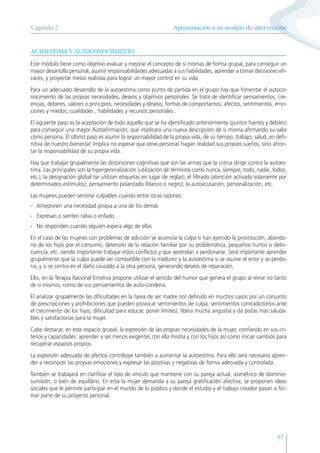 67
AUTOESTIMA Y AUTOCONOCIMIENTO
Este módulo tiene como objetivo evaluar y mejorar el concepto de sí mismas de forma grupal, para conseguir un
mayor desarrollo personal, asumir responsabilidades adecuadas a sus habilidades, aprender a tomar decisiones efi-
caces, y proyectar metas realistas para lograr un mayor control en su vida.
Para un adecuado desarrollo de la autoestima como punto de partida en el grupo hay que fomentar el autoco-
nocimiento de las propias necesidades, deseos y objetivos personales. Se trata de identificar pensamientos, cre-
encias, deberes, valores o principios; necesidades y deseos; formas de comportarnos; afectos, sentimientos, emo-
ciones y miedos; cualidades , habilidades y recursos personales .
El siguiente paso es la aceptación de todo aquello que se ha identificado anteriormente (puntos fuertes y débiles)
para conseguir una mayor Autoafirmación, que implicara una nueva descripción de si misma afirmando su valía
como persona. El último paso es asumir la responsabilidad de la propia vida, de su tiempo, trabajo, salud, en defi-
nitiva de nuestro bienestar. Implica no esperar que otras personas hagan realidad sus propios sueños, sino afron-
tar la responsabilidad de su propia vida.
Hay que trabajar grupalmente las distorsiones cognitivas que son las armas que la critica dirige contra la autoes-
tima. Las principales son la hipergeneralización (utilización de términos como nunca, siempre, todo, nadie, todos,
etc.); la designación global (se utilizan etiquetas en lugar de reglas); el filtrado (atención activada solamente por
determinados estímulos); pensamiento polarizado (blanco o negro); la autoacusación, personalización, etc.
Las mujeres pueden sentirse culpables cuando entre otras razones:
- Anteponen una necesidad propia a una de los demás
- Expresan o sienten rabia o enfado
- No responden cuando alguien espera algo de ellas
En el caso de las mujeres con problemas de adicción se acumula la culpa si han ejercido la prostitución, abando-
no de los hijos por el consumo, deterioro de la relación familiar por su problemática, pequeños hurtos o delin-
cuencia, etc. siendo importante trabajar estos conflictos y que aprendan a perdonarse. Será importante aprender
grupalmente que la culpa puede ser compatible con la madurez y la autoestima si se asume el error y se perdo-
na, y si se centra en el daño causado a la otra persona, generando deseos de reparación.
Ellis, en la Terapia Racional Emotiva propone utilizar el sentido del humor que genera el grupo al reirse no tanto
de si mismos, como de sus pensamientos de auto-condena.
El analizar grupalmente las dificultades en la tarea de ser madre (rol definido en muchos casos por un conjunto
de prescripciones y prohibiciones que pueden provocar sentimientos de culpa, sentimientos contradictorios ante
el crecimiento de los hijos, dificultad para educar, poner limites), libera mucha angustia y da pistas más saluda-
bles y satisfactorias para la mujer.
Cabe destacar, en este espacio grupal, la expresión de las propias necesidades de la mujer, confiando en sus cri-
terios y capacidades: aprender a ser menos exigentes con ella misma y con los hijos así como iniciar cambios para
recuperar espacios propios.
La expresión adecuada de afectos contribuye también a aumentar la autoestima. Para ello será necesario apren-
der a reconocer las propias emociones y expresar las positivas y negativas de forma adecuada y controlada.
También se trabajará en clarificar el tipo de vínculo que mantiene con su pareja actual, asimétrico de dominio-
sumisión, o bien de equilibrio. En esta la mujer demanda a su pareja gratificación afectiva, se proponen ideas
sociales que le permite participar en el mundo de lo público y donde el estudio y el trabajo creador pasan a for-
mar parte de su proyecto personal.
Aproximación a un modelo de intervención
Capítulo 2
 