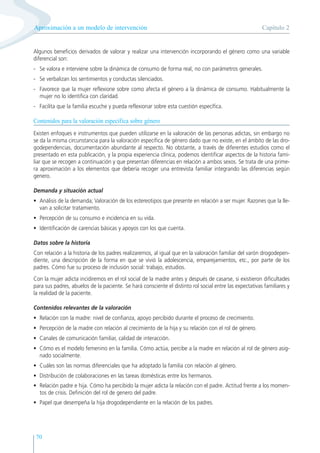 70
Algunos beneficios derivados de valorar y realizar una intervención incorporando el género como una variable
diferencial son:
- Se valora e interviene sobre la dinámica de consumo de forma real, no con parámetros generales.
- Se verbalizan los sentimientos y conductas silenciados.
- Favorece que la mujer reflexione sobre como afecta el género a la dinámica de consumo. Habitualmente la
mujer no lo identifica con claridad.
- Facilita que la familia escuche y pueda reflexionar sobre esta cuestión específica.
Contenidos para la valoración específica sobre género
Existen enfoques e instrumentos que pueden utilizarse en la valoración de las personas adictas, sin embargo no
se da la misma circunstancia para la valoración específica de género dado que no existe, en el ámbito de las dro-
godependencias, documentación abundante al respecto. No obstante, a través de diferentes estudios como el
presentado en esta publicación, y la propia experiencia clínica, podemos identificar aspectos de la historia fami-
liar que se recogen a continuación y que presentan diferencias en relación a ambos sexos. Se trata de una prime-
ra aproximación a los elementos que debería recoger una entrevista familiar integrando las diferencias según
genero.
Demanda y situación actual
• Análisis de la demanda; Valoración de los estereotipos que presente en relación a ser mujer. Razones que la lle-
van a solicitar tratamiento.
• Percepción de su consumo e incidencia en su vida.
• Identificación de carencias básicas y apoyos con los que cuenta.
Datos sobre la historia
Con relación a la historia de los padres realizaremos, al igual que en la valoración familiar del varón drogodepen-
diente, una descripción de la forma en que se vivió la adolescencia, emparejamientos, etc., por parte de los
padres. Cómo fue su proceso de inclusión social: trabajo, estudios.
Con la mujer adicta incidiremos en el rol social de la madre antes y después de casarse, si existieron dificultades
para sus padres, abuelos de la paciente. Se hará consciente el distinto rol social entre las expectativas familiares y
la realidad de la paciente.
Contenidos relevantes de la valoración
• Relación con la madre: nivel de confianza, apoyo percibido durante el proceso de crecimiento.
• Percepción de la madre con relación al crecimiento de la hija y su relación con el rol de género.
• Canales de comunicación familiar, calidad de interacción.
• Cómo es el modelo femenino en la familia. Cómo actúa, percibe a la madre en relación al rol de género asig-
nado socialmente.
• Cuáles son las normas diferenciales que ha adoptado la familia con relación al género.
• Distribución de colaboraciones en las tareas domésticas entre los hermanos.
• Relación padre e hija. Cómo ha percibido la mujer adicta la relación con el padre. Actitud frente a los momen-
tos de crisis. Definición del rol de genero del padre.
• Papel que desempeña la hija drogodependiente en la relación de los padres.
Capítulo 2
Aproximación a un modelo de intervención
 