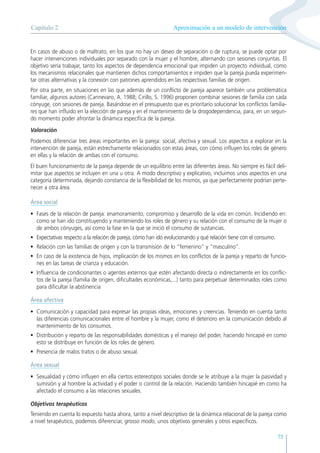 75
En casos de abuso o de maltrato, en los que no hay un deseo de separación o de ruptura, se puede optar por
hacer intervenciones individuales por separado con la mujer y el hombre, alternando con sesiones conjuntas. El
objetivo sería trabajar, tanto los aspectos de dependencia emocional que impiden un proyecto individual, como
los mecanismos relacionales que mantienen dichos comportamientos e impiden que la pareja pueda experimen-
tar otras alternativas y la conexión con patrones aprendidos en las respectivas familias de origen.
Por otra parte, en situaciones en las que además de un conflicto de pareja aparece también una problemática
familiar, algunos autores (Cannevaro, A. 1988; Cirillo, S. 1996) proponen combinar sesiones de familia con cada
cónyuge, con sesiones de pareja. Basándose en el presupuesto que es prioritario solucionar los conflictos familia-
res que han influido en la elección de pareja y en el mantenimiento de la drogodependencia, para, en un segun-
do momento poder afrontar la dinámica específica de la pareja.
Valoración
Podemos diferenciar tres áreas importantes en la pareja: social, afectiva y sexual. Los aspectos a explorar en la
intervención de pareja, están estrechamente relacionados con estas áreas, con cómo influyen los roles de género
en ellas y la relación de ambas con el consumo.
El buen funcionamiento de la pareja depende de un equilibrio entre las diferentes áreas. No siempre es fácil deli-
mitar que aspectos se incluyen en una u otra. A modo descriptivo y explicativo, incluimos unos aspectos en una
categoría determinada, dejando constancia de la flexibilidad de los mismos, ya que perfectamente podrían perte-
necer a otra área.
Área social
• Fases de la relación de pareja: enamoramiento, compromiso y desarrollo de la vida en común. Incidiendo en:
como se han ido constituyendo y manteniendo los roles de género y su relación con el consumo de la mujer o
de ambos cónyuges, así como la fase en la que se inició el consumo de sustancias.
• Expectativas respecto a la relación de pareja, cómo han ido evolucionando y qué relación tiene con el consumo.
• Relación con las familias de origen y con la transmisión de lo “femenino” y “masculino”.
• En caso de la existencia de hijos, implicación de los mismos en los conflictos de la pareja y reparto de funcio-
nes en las tareas de crianza y educación.
• Influencia de condicionantes o agentes externos que estén afectando directa o indirectamente en los conflic-
tos de la pareja (familia de origen, dificultades económicas,...) tanto para perpetuar determinados roles como
para dificultar la abstinencia
Área afectiva
• Comunicación y capacidad para expresar las propias ideas, emociones y creencias. Teniendo en cuenta tanto
las diferencias comunicacionales entre el hombre y la mujer, como el deterioro en la comunicación debido al
mantenimiento de los consumos.
• Distribución y reparto de las responsabilidades domésticas y el manejo del poder, haciendo hincapié en como
esto se distribuye en función de los roles de género.
• Presencia de malos tratos o de abuso sexual.
Área sexual
• Sexualidad y cómo influyen en ella ciertos estereotipos sociales donde se le atribuye a la mujer la pasividad y
sumisión y al hombre la actividad y el poder o control de la relación. Haciendo también hincapié en como ha
afectado el consumo a las relaciones sexuales.
Objetivos terapéuticos
Teniendo en cuenta lo expuesto hasta ahora, tanto a nivel descriptivo de la dinámica relacional de la pareja como
a nivel terapéutico, podemos diferenciar, grosso modo, unos objetivos generales y otros específicos.
Aproximación a un modelo de intervención
Capítulo 2
 