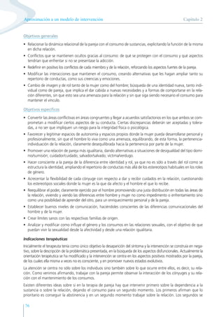 76
Objetivos generales
• Relacionar la dinámica relacional de la pareja con el consumo de sustancias, explicitando la función de la misma
en dicha relación.
• Conflictos que se mantienen ocultos gracias al consumo: de qué se protegen con el consumo y qué aspectos
tendrían que enfrentar si no se presentase la adicción.
• Redefinir en positivo los conflictos de cada miembro y de la relación, reforzando los aspectos fuertes de la pareja.
• Modificar las interacciones que mantienen el consumo, creando alternativas que les hagan ampliar tanto su
repertorio de conductas, como sus creencias y emociones.
• Cambio de imagen y de rol tanto de la mujer como del hombre; búsqueda de una identidad nueva, tanto indi-
vidual como de pareja, que implica el dar cabida a nuevas necesidades y a formas de comportarse en la rela-
ción diferentes, sin que esto sea una amenaza para la relación y sin que siga siendo necesario el consumo para
mantener el vínculo.
Objetivos específicos
• Convertir las áreas conflictivas en áreas congruentes y llegar a acuerdos satisfactorios en los que ambos se com-
prometan a modificar ciertos aspectos de su conducta. Ciertas discrepancias deberán ser aceptadas y tolera-
das, a no ser que impliquen un riesgo para la integridad física o psicológica.
• Favorecer y legitimar espacios de autonomía y espacios propios donde la mujer pueda desarrollarse personal y
profesionalmente, sin que el hombre lo viva como una amenaza, equilibrando, de esta forma, la pertenencia-
individuación de la relación, claramente desequilibrada hacia la pertenencia por parte de la mujer.
• Promover una relación de pareja más igualitaria, dando alternativas a situaciones de desigualdad del tipo domi-
nio/sumisión; cuidador/cuidado; salvador/salvado; víctima/verdugo.
• Hacer consciente a la pareja de la diferencia entre identidad y rol, ya que no es sólo a través del rol como se
estructura la identidad, ampliando el repertorio de conductas más allá de los estereotipos habituales en los roles
de género.
• Acrecentar la flexibilidad de cada cónyuge con respecto a dar y recibir cuidados en la relación, cuestionando
los estereotipos sociales donde la mujer es la que da afecto y el hombre el que lo recibe.
• Reequilibrar el poder, claramente ejercido por el hombre promoviendo una justa distribución en todas las áreas de
la relación, viviendo y viendo las diferencias entre hombre y mujer no como impedimento o enfrentamiento sino
como una posibilidad de aprender del otro, para un enriquecimiento personal y de la pareja.
• Establecer buenos niveles de comunicación, haciéndoles conscientes de las diferencias comunicacionales del
hombre y de la mujer.
• Crear límites sanos con las respectivas familias de origen.
• Analizar y modificar como influye el género y los consumos en las relaciones sexuales, con el objetivo de que
puedan vivir la sexualidad desde la afectividad y desde una relación igualitaria.
Indicaciones terapéuticas
Inicialmente el terapeuta tenía como único objetivo la desaparición del síntoma y la intervención se construía en nega-
tivo, sobre la descripción de la problemática presentada, en la búsqueda de los aspectos disfuncionales. Actualmente la
orientación terapéutica se ha modificado y la intervención se centra en los aspectos positivos mostrados por la pareja,
de los cuales ella misma a veces no es consciente, y en promover nuevos estados evolutivos.
La atención se centra no sólo sobre los individuos sino también sobre lo que ocurre entre ellos, es decir, su rela-
ción. Como venimos afirmando, trabajar con la pareja permite observar la interacción de los cónyuges y su rela-
ción con el mantenimiento de los consumos.
Existen diferentes ideas sobre si en la terapia de pareja hay que intervenir primero sobre la dependencia a la
sustancia o sobre la relación, dejando el consumo para un segundo momento. Los primeros afirman que lo
prioritario es conseguir la abstinencia y en un segundo momento trabajar sobre la relación. Los segundos se
Capítulo 2
Aproximación a un modelo de intervención
 
