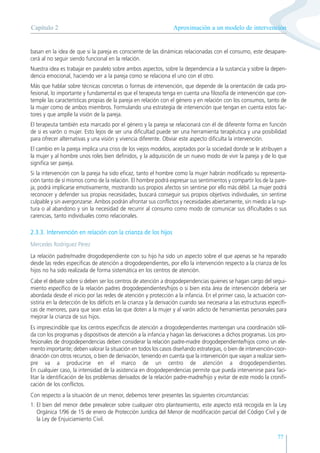 77
basan en la idea de que si la pareja es consciente de las dinámicas relacionadas con el consumo, este desapare-
cerá al no seguir siendo funcional en la relación.
Nuestra idea es trabajar en paralelo sobre ambos aspectos, sobre la dependencia a la sustancia y sobre la depen-
dencia emocional, haciendo ver a la pareja como se relaciona el uno con el otro.
Más que hablar sobre técnicas concretas o formas de intervención, que depende de la orientación de cada pro-
fesional, lo importante y fundamental es que el terapeuta tenga en cuenta una filosofía de intervención que con-
temple las características propias de la pareja en relación con el género y en relación con los consumos, tanto de
la mujer como de ambos miembros. Formulando una estrategia de intervención que tengan en cuenta estos fac-
tores y que amplíe la visión de la pareja.
El terapeuta también esta marcado por el género y la pareja se relacionará con él de diferente forma en función
de si es varón o mujer. Esto lejos de ser una dificultad puede ser una herramienta terapéutica y una posibilidad
para ofrecer alternativas y una visión y vivencia diferente. Obviar este aspecto dificulta la intervención.
El cambio en la pareja implica una crisis de los viejos modelos, aceptados por la sociedad donde se le atribuyen a
la mujer y al hombre unos roles bien definidos, y la adquisición de un nuevo modo de vivir la pareja y de lo que
significa ser pareja.
Si la intervención con la pareja ha sido eficaz, tanto el hombre como la mujer habrán modificado su representa-
ción tanto de sí mismos como de la relación. El hombre podrá expresar sus sentimientos y compartir los de la pare-
ja; podrá implicarse emotivamente, mostrando sus propios afectos sin sentirse por ello más débil. La mujer podrá
reconocer y defender sus propias necesidades, buscará conseguir sus propios objetivos individuales, sin sentirse
culpable y sin avergonzarse. Ambos podrán afrontar sus conflictos y necesidades abiertamente, sin miedo a la rup-
tura o al abandono y sin la necesidad de recurrir al consumo como modo de comunicar sus dificultades o sus
carencias, tanto individuales como relacionales.
2.3.3. Intervención en relación con la crianza de los hijos
Mercedes Rodríguez Pérez
La relación padre/madre drogodependiente con su hijo ha sido un aspecto sobre el que apenas se ha reparado
desde las redes especificas de atención a drogodependientes, por ello la intervención respecto a la crianza de los
hijos no ha sido realizada de forma sistemática en los centros de atención.
Cabe el debate sobre si deben ser los centros de atención a drogodependencias quienes se hagan cargo del segui-
miento específico de la relación padres drogodependientes/hijos o si bien esta área de intervención debería ser
abordada desde el inicio por las redes de atención y protección a la infancia. En el primer caso, la actuación con-
sistiría en la detección de los déficits en la crianza y la derivación cuando sea necesaria a las estructuras específi-
cas de menores, para que sean estas las que doten a la mujer y al varón adicto de herramientas personales para
mejorar la crianza de sus hijos.
Es imprescindible que los centros específicos de atención a drogodependientes mantengan una coordinación sóli-
da con los programas y dispositivos de atención a la infancia y hagan las derivaciones a dichos programas. Los pro-
fesionales de drogodependencias deben considerar la relación padre-madre drogodependiente/hijos como un ele-
mento importante; deben valorar la situación en todos los casos diseñando estrategias, o bien de intervención-coor-
dinación con otros recursos, o bien de derivación, teniendo en cuenta que la intervención que vayan a realizar siem-
pre va a producirse en el marco de un centro de atención a drogodependientes.
En cualquier caso, la intensidad de la asistencia en drogodependencias permite que pueda intervenirse para faci-
litar la identificación de los problemas derivados de la relación padre-madre/hijo y evitar de este modo la cronifi-
cación de los conflictos.
Con respecto a la situación de un menor, debemos tener presentes las siguientes circunstancias:
1. El bien del menor debe prevalecer sobre cualquier otro planteamiento, este aspecto está recogida en la Ley
Orgánica 1/96 de 15 de enero de Protección Jurídica del Menor de modificación parcial del Código Civil y de
la Ley de Enjuiciamiento Civil.
Aproximación a un modelo de intervención
Capítulo 2
 
