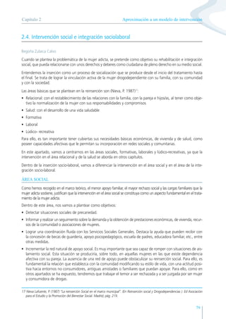 79
2.4. Intervención social e integración sociolaboral
Begoña Zulaica Calvo
Cuando se plantea la problemática de la mujer adicta, se pretende como objetivo su rehabilitación e integración
social, que pueda relacionarse con unos derechos y deberes como ciudadana de pleno derecho en su medio social.
Entendemos la inserción como un proceso de socialización que se produce desde el inicio del tratamiento hasta
el final. Se trata de lograr la vinculación activa de la mujer drogodependiente con su familia, con su comunidad
y con la sociedad.
Las áreas básicas que se plantean en la reinserción son (Nieva, P. 1987)17
:
• Relacional: con el restablecimiento de las relaciones con la familia, con la pareja e hijos/as, al tener como obje-
tivo la normalización de la mujer con sus responsabilidades y compromisos
• Salud: con el desarrollo de una vida saludable
• Formativa
• Laboral
• Lúdico- recreativa
Para ello, es tan importante tener cubiertas sus necesidades básicas económicas, de vivienda y de salud, como
poseer capacidades afectivas que le permitan su incorporación en redes sociales y comunitarias.
En este apartado, vamos a centrarnos en las áreas sociales, formativas, laborales y lúdico-recreativas, ya que la
intervención en el área relacional y de la salud se aborda en otros capítulos.
Dentro de la inserción socio-laboral, vamos a diferenciar la intervención en el área social y en el área de la inte-
gración socio-laboral.
ÁREA SOCIAL
Como hemos recogido en el marco teórico, el menor apoyo familiar, el mayor rechazo social y las cargas familiares que la
mujer adicta sostiene, justifican que la intervención en el área social se constituya como un aspecto fundamental en el trata-
miento de la mujer adicta.
Dentro de este área, nos vamos a plantear como objetivos:
• Detectar situaciones sociales de precariedad.
• Informar y realizar un seguimiento sobre la demanda y la obtención de prestaciones económicas, de vivienda, recur-
sos de la comunidad o asociaciones de mujeres.
• Lograr una coordinación fluida con los Servicios Sociales Generales. Destaca la ayuda que pueden recibir con
la concesión de becas de guardería, apoyo psicopedagógico, escuela de padres, educadora familiar, etc., entre
otras medidas.
• Incrementar la red natural de apoyo social. Es muy importante que sea capaz de romper con situaciones de ais-
lamiento social. Esta situación se produciría, sobre todo, en aquellas mujeres en las que existe dependencia
afectiva con su pareja. La ausencia de una red de apoyo puede obstaculizar su reinserción social. Para ello, es
fundamental la relación que establezca con la comunidad modificando su estilo de vida, con una actitud posi-
tiva hacia entornos no consumidores, antiguas amistades o familiares que puedan apoyar. Para ello, como en
otros apartados se ha expuesto, tendremos que trabajar el temor a ser rechazada y a ser juzgada por ser mujer
y consumidora de drogas.
Aproximación a un modelo de intervención
Capítulo 2
17 Nieva Lafuente, P. (1987) “La reinserción Social en el marco municipal”. (En Reinserción social y Drogodependencias ). Ed Asociación
para el Estudio y la Promoción del Bienestar Social. Madrid, pág. 219.
 